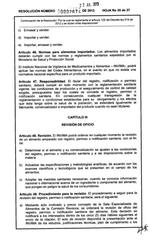 22 JUL. 201'3
- - - -
RESOLUCiÓN NÚMERO DOOO? h7 C. DE 2013 HOJA No 35 de 37
Continuación de la Resolución "Por la cual se reglamenta el artículo 126 del Decreto ley 019 de
2012 y se dictan otras disposiciones"
c) Envasar y vender.
d) Importar y vender.
e) Importar, envasar y vender.
Artículo 46. Normas para alimentos importados. Los alimentos importados
deberán cumplir con las normas y reglamentos sanitarios expedidos por el
Ministerio de Salud y Protección Social.
El Instituto Nacional de Vigilancia de Medicamentos y Alimentos - INVIMA-, podrá
aplicar las normas del Codex Alimentarius, en el evento en que no exista una
normativa nacional específica para un producto importado.
Artículo 47. Responsabilidad. El titular del registro, notificación o permiso
sanitario, deberá cumplir en todo momento con la reglamentación sanitaria
vigente, las condiciones de producción y el aseguramiento de control de calidad
exigida, presupuestos bajo los cuales se concede el registro, permiso o
notificación sanitaria. En consecuencia, cualquier transgresión de la
reglamentación o condiciones establecidas para su otorgamiento y los efectos
que ésta tenga sobre la salud de la población, se extenderá igualmente al
fabricante, comercializador e importador del producto cuando no sean titulares.
CAPíTULO 111
REVISiÓN DE OFICIO
Artículo 48. Revisión. El INVIMA podrá ordenar en cualquier momento la revisión
de un alimento amparado con registro, permiso o notificación sanitaria, con el fin
de:
a) Determinar si el alimento y su comercialización se ajustan a las condiciones
del registro, permiso o notificación sanitaria y a las disposiciones sobre la
materia.
b) Actualizar las especificaciones y metodologías analíticas, de acuerdo con los
avances científicos y tecnológicos que se presentan en el campo de los
alimentos.
c) Adoptar las medidas sanitarias necesarias, cuando se conozca información
nacional o internacional acerca de un ingrediente o componente del alimento,
que pongan en peligro la salud de los consumidores.
Artículo 49. Procedimiento para la revisión. El procedimiento a seguir para la
revisión del registro, permiso o notificación sanitaria, será el siguiente:
 