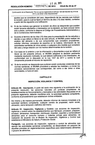 - - - _ 2 2 JUL. 20'1
RESOLUCiÓN NÚMERO ."' OOf) ~ Fl7 I¡ DE 2013 HOJA No 36 de 37
Continuación de la Resolución "Por la cual se reglamenta el artículo 126 del Decreto ley 019 de
2012 y se dictan otras disposiciones"
ajustes que se consideren del caso, dependiendo de las razones que motiven
la revisión, para lo cual se fijará un término de diez (10) días hábiles, contados
a partir del día siguiente a la notificación.
b) Si de los motivos que generan la revisión de oficio se desprende que pueden
existir terceros afectados o interesados con la decisión, se hará conocer dicho
acto a éstos, conforme lo dispone el Código de Procedimiento Administrativo y
de lo Contencioso Administrativo.
c) Durante el término de los diez (10) días para la presentación de los estudios y
demás a que refiere el literal a) de este artículo, el INVIMA podrá realizar los
análisis del alimento o de sus componentes que considere procedentes,
solicitar informes, conceptos de expertos en la materia, información de las
autoridades sanitarias de otros países o cualquiera otra medida que considere
del caso y tenga relación con los hechos determinantes de la revisión.
d) Con base en lo anterior y con la información y documentos a que se refiere el
literal (a) del presente artículo, el INVIMA adoptará la decisión pertinente
mediante resolución motivada, la cual deberá notificarse a los interesados, de
conformidad con lo dispuesto en la Ley 1437 de 2011 y contra la cual
únicamente procede el recurso de reposición.
e) Si de la revisión se desprende que pudieran existir conductas violatorias de las
normas sanitarias, el INVIMA procederá a adoptar las medidas y a iniciar los
procesos sancionatorios que correspondan, así como a dar aviso a otras
autoridades, si fuera el caso.
CAPíTULO IV
INSPECCiÓN, VIGilANCIA Y CONTROL
Artículo 50. Inscripción. A partir del sexto mes siguiente a la publicación de la
presente resolución, las personas naturales y/o jurídicas propietarias de
establecimientos en funcionamiento y dedicados a las actividades dispuestas en el
presente reglamento, deberán inscribirse ante la autoridad sanitaria competente,
conforme al procedimiento que establezcan dichas entidades.
Así mismo y de manera permanente, deberán informar de manera inmediata a la
autoridad sanitaria competente, cualquier cambio de propiedad, razón social,
ubicación, cierre temporal o definitivo del mismo.
Artículo 51. Inspección, Vígilancia y Control. Las acciones de inspección,
vigilancia y control sobre los establecimientos que fabriquen, procesen, preparen,
envasen, almacenen, transporten, distribuyan, importen, exporten y comercialicen
alimentos para el consumo humano y materias primas para alimentos, se
realizarán de acuerdo con el Modelo de Inspección, Vigilancia y Control que
establezca el Ministerio de Salud y Protección Social.
Parágrafo. Las acciones de inspección, vigilancia y control de alimentos que
ejerzan las autoridades sanitarias competentes, se desarrollarán sin perjuicio de
aquellas previstas en reglamentaciones específicas para determinados alimentos
o grupos de alimentos.
 