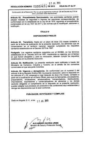 _ ___ 2 2 JUL. 2013
RESOLUCiÓN NÚMERO OOOO2Fl7 4 DE 2013 HOJA No 37 de 37
Continuación de la Resolución "Por la cual se reglamenta el articulo 126 del Decreto ley 019 de
2012 y se dictan otras disposiciones"
Artículo 52. Procedímiento Sancionatorio. Las autoridades sanitarias podrán
adoptar medidas de seguridad e imponer las sanciones correspondientes, de
conformidad con lo establecido en la Ley 09 de 1979, siguiendo el procedimiento
contemplado en la Ley 1437 de 2011 y las normas que lo modifiquen, adicionen o
sustituyan.
TíTULO IV
DISPOSICIONES FINALES
Artículo 53. Transitorio. Hasta por un plazo de doce (12) meses contados a
partir de la fecha de publicación de la presente resolución, los alimentos que se
comercialicen en el territorio nacional, seguirán cumpliendo los requisitos
sanitarios establecidos en el Decreto 3075 de 1997.
Parágrafo. Los registros sanitarios expedidos por el INVIMA, en los términos
establecidos en el Decreto 3075 de 1997, mantendrán su vigencia, por el tiempo
en que fueron otorgados y, para su renovación, deberán cumplir los requisitos
establecidos en la presente resolución.
Artículo 54. Notificación. La presente resolución será notificada a través del
Ministerio de Comercio, Industria y Turismo, en el ámbito de los convenios
comerciales en que sea parte Colombia.
Artículo 55. Vigencia y derogatorias. De conformidad con el numeral 5 del
artículo 9 de la Decisión Andina 562, la presente resolución, salvo lo dispuesto en
los artículos 4° y 50, empezará a regir después de doce (12) meses, contados a
partir de su publicación en el Diario Oficial, para que los fabricantes, procesadores,
preparadores, envasadores, almacenadores, transportadores, distribuidores,
importadores, exportadores y comercializadores de alimentos y los demás
sectores obligados al cumplimiento de lo dispuesto en la presente resolución,
puedan adaptar sus procesos y/o productos a las condiciones aquí establecidas y
deroga las disposiciones que le sean contrarias.
PUBlíQUESE, NOTIFíQUESE y CÚMPLASE
Dado en Bogotá, D. C., a los 22 JUL. 2013
1 AlEJ
Y ;J~"~ro
10
ORO GAVIRIA URIBE
e Salud y Protección socia~
 