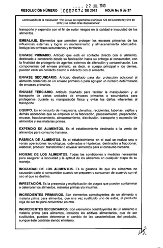 ___ _ 2 2 JUL. 2013
RESOLUCiÓN NÚMERO ~. OOO? h7 4 DE 2013 HOJA No 5 de 37
Continuación de la Resolución "Por la cual se reglamenta el artículo 126 del Decreto ley 019 de
2012 y se dictan otras disposiciones"
transporte y expendio con el fin de evitar riesgos en la calidad e inocuidad de los
alimentos.
EMBALAJE. Elementos que permiten proteger los envases primarios de las
influencias externas y lograr un mantenimiento y almacenamiento adecuados.
Incluye los envases secundarios y terciarios.
ENVASE PRIMARIO. Artículo que está en contacto directo con el alimento,
destinado a contenerlo desde su fabricación hasta su entrega al consumidor, con
la finalidad de protegerlo de agentes externos de alteración y contaminación. Los
componentes del envase primario, es decir, el cuerpo principal y los cierres,
pueden estar en contacto directo o indirecto con el alimento.
ENVASE SECUNDARIO. Artículo diseñado para dar protección adicional al
alimento contenido en un envase primario o para agrupar un número determinado
de envases primarios.
ENVASE TERCIARIO. Artículo diseñado para facilitar la manipulación y el
transporte de varias unidades de envases primarios o secundarios para
protegerlos durante su manipulación física y evitar los daños inherentes al
transporte.
EQUIPO. Es el conjunto de maquinaria, utensilios, recipientes, tuberías, vajillas y
demás accesorios que se empleen en la fabricación, procesamiento, preparación,
envase, fraccionamiento, almacenamiento, distribución, transporte y expendio de
alimentos y sus materias primas.
EXPENDIO DE ALIMENTOS. Es el establecimiento destinado a la venta de
alimentos para consumo humano.
FÁBRICA DE ALIMENTOS. Es el establecimiento en el cual se realiza una o
varias operaciones tecnológicas, ordenadas e higiénicas, destinadas a fraccionar,
elaborar, producir, transformar o envasar alimentos para el consumo humano.
HIGIENE DE LOS ALIMENTOS. Todas las condiciones y medidas necesarias
para asegurar la inocuidad y la aptitud de los alimentos en cualquier etapa de su
manejo.
INOCUIDAD DE LOS ALIMENTOS. Es la garantía de que los alimentos no
causarán daño al consumidor cuando se preparen y consuman de acuerdo con el
uso al que se destina.
INFESTACiÓN. Es la presencia y multiplicación de plagas que pueden contaminar
o deteriorar los alimentos, materias primas y/o insumas.
INGREDIENTES PRIMARIOS. Son elementos constituyentes de un alimento o
materia prima para alimentos, que una vez sustituido uno de estos, el producto
deja de ser tal para convertirse en otro.
INGREDIENTES SECUNDARIOS. Son elementos constituyentes de un alimento o
materia prima para alimentos, incluidos los aditivos alimentarios, que de ser
sustituidos, pueden determinar el cambio de las características del producto,
aunque éste continúe siendo el mismo.
 