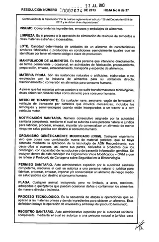 2 2 JUL. 2013
RESOLUCiÓN NÚMERO ~ nOO2h74 DE 2013 HOJA No 6 de 37
Continuación de la Resolución "Por la cual se reglamenta el artículo 126 del Decreto ley 019 de
2012 y se dictan otras disposiciones"
INSUMO. Comprende los ingredientes, envases y embalajes de alimentos.
LIMPIEZA. Es el proceso o la operación de eliminación de residuos de alimentos u
otras materias extrañas o indeseables.
LOTE. Cantidad determinada de unidades de un alimento de características
similares fabricadas o producidas en condiciones esencialmente iguales que se
identifican por tener el mismo código o clave de producción.
MANIPULADOR DE ALIMENTOS. Es toda persona que interviene directamente,
en forma permanente u ocasional, en actividades de fabricación, procesamiento,
preparación, envase, almacenamiento, transporte y expendio de alimentos.
MATERIA PRIMA. Son las sustancias naturales o artificiales, elaboradas o no,
empleadas por la industria de alimentos para su utilización directa,
fraccionamiento o conversión en alimentos para consumo humano.
A pesar que las materias primas pueden o no sufrir transformaciones tecnológicas,
éstas deben ser consideradas como alimento para consumo humano.
MEDIO DE TRANSPORTE. Es cualquier nave, aeronave, vagón de ferrocarril o
vehículo de transporte por carretera que moviliza mercancías, incluidos los
remolques y semirremolques cuando están incorporados a un tractor o a otro
vehículo motor.
NOTIFICACiÓN SANITARIA. Número consecutivo asignado por la autoridad
sanitaria competente, mediante el cual se autoriza a una persona natural o jurídica
para fabricar, procesar, envasar, importar ylo comercializar un alimento de menor
riesgo en salud pública con destino al consumo humano.
ORGANISMO GENÉTICAMENTE MODIFICADO (OGM). Cualquier organismo
vivo que posea una combinación nueva de material genético, que se haya
obtenido mediante la aplicación de la tecnología de ADN Recombinante, sus
desarrollos o avances; así como sus partes, derivados o productos que los
contengan, con capacidad de reproducirse o de transmitir información genética. Se
incluyen dentro de este concepto los Organismos Vivos Modificados - OVM a que
se refiere el Protocolo de Cartagena sobre Seguridad en la Biotecnología.
PERMISO SANITARIO. Acto administrativo expedido por la autoridad sanitaria
competente, mediante el cual se autoriza a una persona natural o jurídica para
fabricar, procesar, envasar, importar ylo comercializar un alimento de riesgo medio
en salud pública con destino al consumo humano.
PLAGA. Cualquier animal, incluyendo, pero no limitado, a aves, roedores,
artrópodos o quirópteros que puedan ocasionar daños o contaminar los alimentos
de manera directa o indirecta.
PROCESO TECNOLÓGICO. Es la secuencia de etapas u operaciones que se
aplican a las materias primas y demás ingredientes para obtener un alimento. Esta
definición incluye la operación de envasado y embalaje del producto terminado.
REGISTRO SANITARIO. Acto administrativo expedido por la autoridad sanitaria
competente, mediante el cual se autoriza a una persona natural o jurídica para
 
