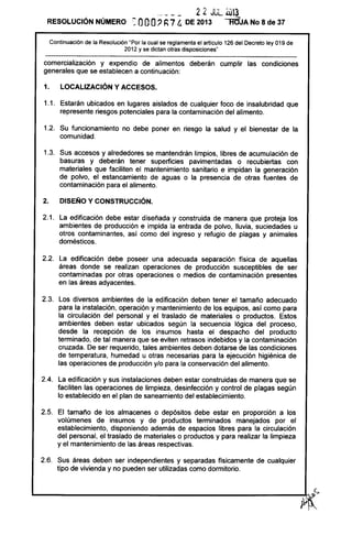 ~- - - - 22 JUL. áJ13
RESOLUCiÓN NÚMERO eooO? h74 DE 2013 troJA No 8 de 37
Continuación de la Resolución "Por la cual se reglamenta el artículo 126 del Decreto ley 019 de
2012 y se dictan otras disposiciones"
comercialización y expendio de alimentos deberán cumplir las condiciones
generales que se establecen a continuación:
1. LOCALIZACiÓN Y ACCESOS.
1.1. Estarán ubicados en lugares aislados de cualquier foco de insalubridad que
represente riesgos potenciales para la contaminación del alimento.
1.2. Su funcionamiento no debe poner en riesgo la salud y el bienestar de la
comunidad.
1.3. Sus accesos y alrededores se mantendrán limpios, libres de acumulación de
basuras y deberán tener superficies pavimentadas o recubiertas con
materiales que faciliten el mantenimiento sanitario e impidan la generación
de polvo, el estancamiento de aguas o la presencia de otras fuentes de
contaminación para el alimento.
2. DISEÑO Y CONSTRUCCiÓN.
2.1. La edificación debe estar diseñada y construida de manera que proteja los
ambientes de producción e impida la entrada de polvo, lluvia, suciedades u
otros contaminantes, así como del ingreso y refugio de plagas y animales
domésticos.
2.2. La edificación debe poseer una adecuada separación física de aquellas
áreas donde se realizan operaciones de producción susceptibles de ser
contaminadas por otras operaciones o medios de contaminación presentes
en las áreas adyacentes.
2.3. Los diversos ambientes de la edificación deben tener el tamaño adecuado
para la instalación, operación y mantenimiento de los equipos, así como para
la circulación del personal y el traslado de materiales o productos. Estos
ambientes deben estar ubicados según la secuencia lógica del proceso,
desde la recepción de los insumas hasta el despacho del producto
terminado, de tal manera que se eviten retrasos indebidos y la contaminación
cruzada. De ser requerido, tales ambientes deben dotarse de las condiciones
de temperatura, humedad u otras necesarias para la ejecución higiénica de
las operaciones de producción y/o para la conservación del alimento.
2.4. La edificación y sus instalaciones deben estar construidas de manera que se
faciliten las operaciones de limpieza, desinfección y control de plagas según
lo establecido en el plan de saneamiento del establecimiento.
2.5. El tamaño de los almacenes o depósitos debe estar en proporción a los
volúmenes de insumas y de productos terminados manejados por el
establecimiento, disponiendo además de espacios libres para la circulación
del personal, el traslado de materiales o productos y para realizar la limpieza
y el mantenimiento de las áreas respectivas.
2.6. Sus áreas deben ser independientes y separadas físicamente de cualquier
tipo de vivienda y no pueden ser utilizadas como dormitorio.
L
______________________________________________________~~,~S
)Y~
 