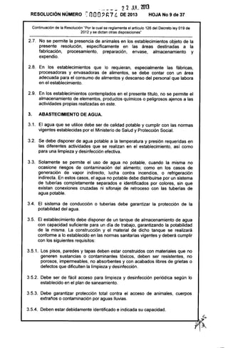 -" --- - -- 22 JUL 2013
RESOLUCiÓN NÚMERO ': nOO~ h7 t. DE 2013 HOJA No 9 de 37
Continuación de la Resolución "Por la cual se reglamenta el artículo 126 del Decreto ley 019 de
2012 y se dictan otras disposiciones"
2.7. No se permite la presencia de animales en los establecimientos objeto de la
presente resolución, específicamente en las áreas destinadas a la
fabricación, procesamiento, preparación, envase, almacenamiento y
expendio.
2.8. En los establecimientos que lo requieran, especialmente las fábricas,
procesadoras y envasadoras de alimentos, se debe contar con un área
adecuada para el consumo de alimentos y descanso del personal que labora
en el establecimiento.
2.9. En los establecimientos contemplados en el presente título, no se permite el
almacenamiento de elementos, productos químicos o peligrosos ajenos a las
actividades propias realizadas en este.
3. ABASTECIMIENTO DE AGUA.
3.1. El agua que se utilice debe ser de calidad potable y cumplir con las normas
vigentes establecidas por el Ministerio de Salud y Protección Social.
3.2. Se debe disponer de agua potable a la temperatura y presión requeridas en
las diferentes actividades que se realizan en el establecimiento, así como
para una limpieza y desinfección efectiva.
3.3. Solamente se permite el uso de agua no potable, cuando la misma no
ocasione riesgos de contaminación del alimento; como en los casos de
generación de vapor indirecto, lucha contra incendios, o refrigeración
indirecta. En estos casos, el agua no potable debe distribuirse por un sistema
de tuberías completamente separados e identificados por colores, sin que
existan conexiones cruzadas ni sifonaje de retroceso con las tuberías de
agua potable.
3.4. El sistema de conducción o tuberías debe garantizar la protección de la
potabilidad del agua.
3.5. El establecimiento debe disponer de un tanque de almacenamiento de agua
con capacidad suficiente para un día de trabajo, garantizando la potabilidad
de la misma. La construcción y el material de dicho tanque se realizará
conforme a lo establecido en las normas sanitarias vigentes y deberá cumplir
con los siguientes requisitos:
3.5.1. Los pisos, paredes y tapas deben estar construidos con materiales que no
generen sustancias o contaminantes tóxicos, deben ser resistentes, no
porosos, impermeables, no absorbentes y con acabados libres de grietas o
defectos que dificulten la limpieza y desinfección.
3.5.2. Debe ser de fácil acceso para limpieza y desinfección periódica según lo
establecido en el plan de saneamiento.
3.5.3. Debe garantizar protección total contra el acceso de animales, cuerpos
extraños o contaminación por aguas lluvias.
3.5.4. Deben estar debidamente identificado e indicada su capacidad.
c;
L-______________________________________________________~~
~ ~
 