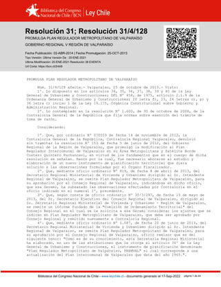 Resolución 31 (2013)
Biblioteca del Congreso Nacional de Chile - www.leychile.cl - documento generado el 17-Sep-2022 página 1 de 44
Resolución 31; Resolución 31/4/128
PROMULGA PLAN REGULADOR METROPOLITANO DE VALPARAÍSO
GOBIERNO REGIONAL V REGIÓN DE VALPARAÍSO
Fecha Publicación: 02-ABR-2014 | Fecha Promulgación: 25-OCT-2013
Tipo Versión: Última Versión De : 20-ENE-2021
Ultima Modificación: 20-ENE-2021 Resolución 38 EXENTA
Url Corta: https://bcn.cl/2nbi9
PROMULGA PLAN REGULADOR METROPOLITANO DE VALPARAÍSO
Núm. 31/4/128 afecta.- Valparaíso, 25 de octubre de 2013.- Visto:
1º. Lo dispuesto en los artículos 34, 35, 36, 37, 38, 39 y 40 de la Ley
General de Urbanismo y Construcciones; DFL Nº 458, de 1975, artículo 2.1.9 de la
Ordenanza General de Urbanismo y Construcciones; 20 letra f), 23, 24 letras o), p) y
36 letra c) inciso 1 de la Ley 19.175, Orgánica Constitucional sobre Gobierno y
Administración Regional.
2º. Lo contemplado en la resolución Nº 1.600, de 30 de octubre de 2008, de la
Contraloría General de la República que fija normas sobre exención del trámite de
toma de razón.
Considerando:
1º. Que, por ordinario Nº 070559 de fecha 14 de noviembre de 2012, la
Contraloría General de la República, Contraloría Regional Valparaíso, devolvió
sin tramitar la resolución Nº 153 de fecha 5 de junio de 2012, del Gobierno
Regional de la Región de Valparaíso, que promulgó la modificación al Plan
Regulador Intercomunal de Valparaíso en su Área Metropolitana y Satélite Borde
Costero Quintero Puchuncaví, en virtud de los fundamentos que en el cuerpo de dicha
resolución se señalan. Razón por la cual, fue necesario abocarse al estudio y
elaboración de un nuevo instrumento de planificación territorial que diera
solución a las observaciones formuladas por el Órgano Fiscalizador.
2º. Que, mediante oficio ordinario Nº 819, de fecha 8 de abril de 2013, del
Secretario Regional Ministerial de Vivienda y Urbanismo dirigido al Sr. Intendente
Regional de Valparaíso, se remite Plan Regulador Metropolitano de Valparaíso, para
su aprobación por el Consejo Regional de Valparaíso, indicándose en dicho oficio,
que esa Seremi, ha subsanado las observaciones efectuadas por Contraloría en el
oficio indicado en el numeral 1º, precedente.
3º. Que, según consta de oficio ordinario Nº 30/3/297, de fecha 13 de mayo de
2013, del Sr. Secretario Ejecutivo del Consejo Regional de Valparaíso, dirigido al
Sr. Secretario Regional Ministerial de Vivienda y Urbanismo - Región de Valparaíso,
se remite un informe fundado de la "Comisión de Ordenamiento Territorial" del
Consejo Regional en el cual se le solicita a esa Seremi considerar los ajustes que se
indican en Plan Regulador Metropolitano de Valparaíso, que debe ser aprobado por
Consejo Regional y remitido nuevamente a Contraloría Regional.
4º. Que, mediante oficio ordinario Nº 1.587, de fecha 20 de junio de 2013, del
Secretario Regional Ministerial de Vivienda y Urbanismo dirigido al Sr. Intendente
Regional de Valparaíso, se remite Plan Regulador Metropolitano de Valparaíso, para
su aprobación por el Consejo Regional de Valparaíso, oficio remisor que es del
siguiente tenor: "Como es de su conocimiento, esta Secretaría Regional Ministerial
ha elaborado, en uso de las atribuciones que le otorga el artículo 36º de la Ley
General de Urbanismo y Construcciones, el instrumento de planificación denominado
"Plan Regulador Metropolitano de Valparaíso, PREMVAL" el cual corresponde a una
actualización del Plan lntercomunal de Valparaíso que data del año 1965.".
 