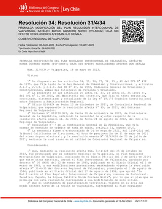 Resolución 34 (2023)
Biblioteca del Congreso Nacional de Chile - www.leychile.cl - documento generado el 13-Abr-2024 página 1 de 33
Resolución 34; Resolución 31/4/34
PROMULGA MODIFICACIÓN DEL PLAN REGULADOR INTERCOMUNAL DE
VALPARAÍSO, SATÉLITE BORDE COSTERO NORTE (PIV-SBCN); DEJA SIN
EFECTO RESOLUCIONES AFECTAS QUE SEÑALA
GOBIERNO REGIONAL DE VALPARAÍSO
Fecha Publicación: 08-AGO-2023 | Fecha Promulgación: 18-MAY-2023
Tipo Versión: Única De : 08-AGO-2023
Url Corta: https://bcn.cl/3ej9f
PROMULGA MODIFICACIÓN DEL PLAN REGULADOR INTERCOMUNAL DE VALPARAÍSO, SATÉLITE
BORDE COSTERO NORTE (PIV-SBCN); DEJA SIN EFECTO RESOLUCIONES AFECTAS QUE SEÑALA
Núm. 31/4/34.- Valparaíso, 18 de mayo de 2023.
Vistos:
1° Lo dispuesto en los artículos 34, 35, 36, 37, 38, 39 y 40 del DFL N° 458
de 1975, que fija texto de la Ley General de Urbanismo y Construcciones; y artículos
2.1.7., 2.1.8. y 2.1.9. del DS N° 47, de 1992, Ordenanza General de Urbanismo y
Construcciones, ambas del Ministerio de Vivienda y Urbanismo.
2° Lo prescrito en los artículos 20 letra f), 23, 24 letra o), 36 letra c),
del DFL N° 1, de 2005, del Ministerio del Interior, que fija el texto refundido,
coordinado, sistematizado y actualizado de la Ley N° 19.175 Orgánica Constitucional
sobre Gobierno y Administración Regional.
3° Oficio E164624 de fecha 13 de diciembre de 2021, de Contraloría Regional de
Valparaíso, que representó la resolución afecta N° 89, de 2021, del Gobierno
Regional de Valparaíso.
4° Dictamen N° 005230 N22, de fecha 28 de noviembre de 2022, de Contraloría
General de la República, señalando la necesidad de ajustes respecto de la
resolución afecta número 44, de 2022, de fecha 24 de agosto de 2022, del Gobierno
Regional de Valparaíso.
5° Resolución N° 7 de la Contraloría General de la República, que fija
normas de exención de trámite de toma de razón, artículo 15, número 15.5.
6° La sentencia firme y ejecutoriada de 31 de mayo de 2021, Rol 1148-2021 del
Tribunal Calificador de Elecciones, el Acta de proclamación de 31 de mayo de 2021
del mismo órgano electoral, y la resolución exenta N° 31/4/616 de 23 de julio de
2021, mediante la cual asumo en mi calidad de Gobernador Regional de Valparaíso.
Considerando:
1° Que, mediante la resolución afecta Núm. 31-4-128 del 25 de octubre de
2013, fue promulgado por el Gobierno Regional de Valparaíso, el Plan Regulador
Metropolitano de Valparaíso, publicado en el Diario Oficial del 2 de abril de 2014;
que entre otras materias, derogó el Plan Intercomunal de Valparaíso, aprobado por
decreto N° 30 (MOP) del 12 de enero de 1965, publicado en el Diario Oficial el 1 de
marzo de 1965, y sus modificaciones posteriores; manteniendo vigente la resolución
afecta N° 31-4-35 del Gobierno Regional de Valparaíso, promulgada el 1 de agosto de
1996, publicada en el Diario Oficial del 17 de agosto de 1996, que aprobó "la
Modificación al Plan Regulador Intercomunal de Valparaíso, comunas de Puchuncaví,
Zapallar, Papudo, La Ligua, Satélite Borde Costero Norte", por lo que el plan que se
promulga con esta resolución corresponde a una modificación de este último.
2° Que el instrumento de planificación territorial vigente en el área del
borde costero norte de la Región de Valparaíso, corresponde al Plan Regulador
 