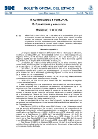 BOLETÍN OFICIAL DEL ESTADO
Núm. 123	 Lunes 21 de mayo de 2018	 Sec. II.B. Pág. 52804
II. AUTORIDADES Y PERSONAL
B. Oposiciones y concursos
MINISTERIO DE DEFENSA
6731 Resolución 452/38117/2018, de 17 de mayo, de la Subsecretaría, por la que
se convocan procesos de selección para el ingreso en los centros docentes
militares de formación, mediante la forma de ingreso directo, con y sin
exigencia de titulación universitaria previa, para la incorporación como militar
de carrera a las Escalas de Oficiales de los Cuerpos Generales, del Cuerpo
de Infantería de Marina y del Cuerpo de la Guardia Civil.
Normativa reguladora
–  Ley Orgánica 2/2006, de 3 de mayo (BOE número 106, de 4 de mayo), de Educación,
modificada por la Ley 2/2011, de 4 de marzo (BOE número 55, de 5 de marzo), por la Ley
Orgánica 4/2011, de 11 de marzo (BOE número 61, de 12 de marzo), por la Ley
Orgánica 8/2013, de 9 de diciembre (BOE número 295, de 10 de diciembre), y por la
Ley 26/2015, de 28 de julio (BOE número 180, de 29 de julio).
– Ley 39/2007, de 19 de noviembre (BOE número 278, de 20 de noviembre), de la
carrera militar, modificada por la Ley Orgánica 9/2011, de 27 de julio (BOE número 180, de
28 de julio) y por la Ley 46/2015, de 14 de octubre (BOE número 247, de 15 de octubre).
– Ley 29/2014, de 28 de noviembre (BOE número 289, de 29 de noviembre), de
Régimen del Personal de la Guardia Civil, modificada por la Ley 48/2015, de 29 de octubre
(BOE número 260, de 30 de octubre) y por la Ley Orgánica 14/2015, de 14 de octubre
(BOE número 247, de 15 de octubre).
–  Ley 39/2015, de 1 de octubre (BOE número 236, de 2 de octubre), del Procedimiento
Administrativo Común de las Administraciones Públicas.
– Ley 40/2015, de 1 de octubre (BOE número 236, de 2 de octubre), de Régimen
Jurídico del Sector Público.
–  Real Decreto-ley 5/2016, de 9 de diciembre (BOE número 298, de 10 de diciembre),
de medidas urgentes para la ampliación del calendario de implantación de la Ley
Orgánica 8/2013, de 9 de diciembre, para la mejora de la calidad educativa.
–  Real Decreto 188/2018, de 2 de abril (BOE número 81, de 3 de abril), por el que se
aprueba la oferta de empleo público en los ámbitos de personal docente no universitario
de la Administración General del Estado, Fuerzas Armadas, Fuerzas y Cuerpos de
Seguridad del Estado, y de estabilización de personal docente no universitario de la
Administración General del Estado, para el año 2018.
–  Real Decreto 293/2009, de 6 de marzo (BOE número 91, de 14 de abril), por el que
se aprueban las medidas de protección de la maternidad en el ámbito de la enseñanza en
las Fuerzas Armadas.
–  Real Decreto 35/2010, de 15 de enero (BOE número 14, de 16 de enero), por el
que se aprueba el Reglamento de ingreso y promoción y de ordenación de la
enseñanza de formación en las Fuerzas Armadas, en adelante el «Reglamento»,
modificado por el Real Decreto 418/2011, de 25 de marzo (BOE número 73, de 26 de
marzo), por el Real Decreto 1141/2012, de 27 de julio (BOE número 182, de 31 de
julio), por el Real Decreto 378/2014, de 30 de mayo (BOE número 132, de 31 de
mayo), por el Real Decreto 339/2015, de 30 de abril (BOE número 104, de 1 de mayo)
y por el Real Decreto 894/2017, de 6 de octubre (BOE número 253, de 20 de octubre).
–  Real Decreto 412/2014, de 6 de junio (BOE número 138, de 7 de junio) por el que se
establece la normativa básica de los procedimientos de admisión a las enseñanzas
universitarias oficiales de Grado.
cve:BOE-A-2018-6731
Verificableenhttp://www.boe.es
 