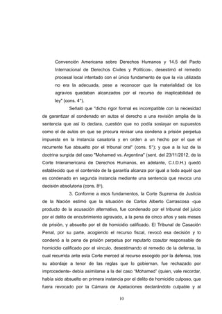 Convención Americana sobre Derechos Humanos y 14.5 del Pacto
Internacional de Derechos Civiles y Políticos-, desestimó el remedio
procesal local intentado con el único fundamento de que la vía utilizada
no era la adecuada, pese a reconocer que la materialidad de los
agravios quedaban alcanzados por el recurso de inaplicabilidad de
ley" (cons. 4°).
Señaló que "dicho rigor formal es incompatible con la necesidad
de garantizar al condenado en autos el derecho a una revisión amplia de la
sentencia que así lo declara, cuestión que no podía soslayar en supuestos
como el de autos en que se procura revisar una condena a prisión perpetua
impuesta en la instancia casatoria y en orden a un hecho por el que el
recurrente fue absuelto por el tribunal oral" (cons. 5°); y que a la luz de la
doctrina surgida del caso "Mohamed vs. Argentina" (sent. del 23/11/2012, de la
Corte Interamericana de Derechos Humanos, en adelante, C.I.D.H.) quedó
establecido que el contenido de la garantía alcanza por igual a todo aquél que
es condenado en segunda instancia mediante una sentencia que revoca una
decisión absolutoria (cons. 8o).
3. Conforme a esos fundamentos, la Corte Suprema de Justicia
de la Nación estimó que la situación de Carlos Alberto Carrascosa -que
producto de la acusación alternativa, fue condenado por el tribunal del juicio
por el delito de encubrimiento agravado, a la pena de cinco años y seis meses
de prisión, y absuelto por el de homicidio calificado. El Tribunal de Casación
Penal, por su parte, acogiendo el recurso fiscal, revocó esa decisión y lo
condenó a la pena de prisión perpetua por reputarlo coautor responsable de
homicidio calificado por el vinculo, desestimando el remedio de la defensa, la
cual recurrida ante esta Corte merced al recurso escogido por la defensa, tras
su abordaje a tenor de las reglas que lo gobiernan, fue rechazado por
improcedente- debía asimilarse a la del caso “Mohamed” (quien, vale recordar,
había sido absuelto en primera instancia por el delito de homicidio culposo, que
fuera revocado por la Cámara de Apelaciones declarándolo culpable y al
!10
 
