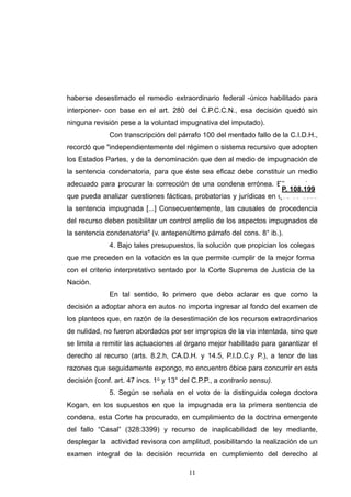 haberse desestimado el remedio extraordinario federal -único habilitado para
interponer- con base en el art. 280 del C.P.C.C.N., esa decisión quedó sin
ninguna revisión pese a la voluntad impugnativa del imputado).
Con transcripción del párrafo 100 del mentado fallo de la C.I.D.H.,
recordó que "independientemente del régimen o sistema recursivo que adopten
los Estados Partes, y de la denominación que den al medio de impugnación de
la sentencia condenatoria, para que éste sea eficaz debe constituir un medio
adecuado para procurar la corrección de una condena errónea. Ello requiere
que pueda analizar cuestiones fácticas, probatorias y jurídicas en que se basa
la sentencia impugnada [...] Consecuentemente, las causales de procedencia
del recurso deben posibilitar un control amplio de los aspectos impugnados de
la sentencia condenatoria" (v. antepenúltimo párrafo del cons. 8° ib.).
4. Bajo tales presupuestos, la solución que propician los colegas
que me preceden en la votación es la que permite cumplir de la mejor forma
con el criterio interpretativo sentado por la Corte Suprema de Justicia de la
Nación.
En tal sentido, lo primero que debo aclarar es que como la
decisión a adoptar ahora en autos no importa ingresar al fondo del examen de
los planteos que, en razón de la desestimación de los recursos extraordinarios
de nulidad, no fueron abordados por ser impropios de la vía intentada, sino que
se limita a remitir las actuaciones al órgano mejor habilitado para garantizar el
derecho al recurso (arts. 8.2.h, CA.D.H. y 14.5, P.I.D.C.y P.), a tenor de las
razones que seguidamente expongo, no encuentro óbice para concurrir en esta
decisión (conf. art. 47 incs. 1o y 13° del C.P.P., a contrario sensu).
5. Según se señala en el voto de la distinguida colega doctora
Kogan, en los supuestos en que la impugnada era la primera sentencia de
condena, esta Corte ha procurado, en cumplimiento de la doctrina emergente
del fallo “Casal” (328:3399) y recurso de inaplicabilidad de ley mediante,
desplegar la actividad revisora con amplitud, posibilitando la realización de un
examen integral de la decisión recurrida en cumplimiento del derecho al
!11
 