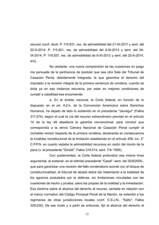 recurso (conf. doctr. P. 110.831, res. de admisibilidad del 21-IX-2011 y sent. del
22-X-2014; P. 115.821, res. de admisibilidad del 6-XI-2013 y sent. del 24-
IX-2014; P: 118.557, res. de admisibilidad de 6-XI-2012 y sent. del 22-X-2014,
e/o).
No obstante, una nueva comprensión de las cuestiones en juego
me persuade de la pertinencia de postular que sea otra Sala del Tribunal de
Casación Penal, debidamente integrada, la que garantice el derecho del
imputado a la revisión integral de la primera sentencia de condena, cuando se
dicta ya en esa instancia recursiva, por estar en mejores condiciones de
cumplir a cabalidad esa encomienda.
a. En el ámbito nacional, la Corte federal, en función de lo
dispuesto en el art. 8.2.h. de la Convención Americana sobre Derechos
Humanos, ha dejado de lado lo sostenido en el precedente "Jauregui" (Fallos
311:274), según el cual la vía del recurso extraordinario previsto en el artículo
14 de la ley 48 abastecía la garantía convencional; para concluir que
correspondía a la otrora Cámara Nacional de Casación Penal cumplir el
cometido revisor respecto de la primera condena, declarando en consecuencia
la invalidez constitucional de la limitación establecida en el artículo 459, inc. 2°
C.P.P.N. en cuanto vedaba la admisibilidad recursiva en razón del monto de la
pena (v. el precedente "Giroldi", Fallos 318:514, sent. 7/4/ 1995).
Con posterioridad, la Corte federal profundizó esa misma línea
argumental, al sostener, en el referido precedente "Casal" -sent. del 20/9/2005-,
que para garantizar una revisión del fallo condenatorio acorde con el bloque de
constitucionalidad, el tribunal de alzada debía dar tratamiento a la totalidad de
los agravios postulados por la defensa, sin limitaciones vinculadas con las
cuestiones de hecho y prueba, salvo las propias de la oralidad y la inmediación.
Esa doctrina sobre el alcance del derecho al recurso, sentada en relación con
el marco normativo del Código Procesal Penal de la Nación, se extendió a los
regímenes de otras jurisdicciones locales (conf. C.S.J.N., "Salto", Fallos
329:530). De ese modo y a partir de entonces, fijó el alcance del derecho al
!12
 