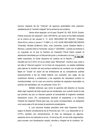 recurso respecto de los "motivos" de agravios postulables ante casación,
estableciendo la "revisión integral" de la sentencia de condena.
Varios años después, en el caso "Duarte" (D. 429. XLVIII. Duarte,
Felicia s/recurso de casación", sent. 5/07/2014), así como en los fallos dictados
en la misma en las causas C. 11. XLIX. RECURSO DE HECHO, “Chabán,
Ornar Emir y otros s/ causa n° 11.684" y C. 416. XLVlll. RECURSO DE HECHO
“Chambla, Nicolás Guillermo; Diaz, Juan Leonardo; Larrat, Esteban Martin y
Serrano, Leandro Ariel s/ homicidio -causa n° 242/2009-“, cuando se enfrentó a
un supuesto en el que la Cámara de Casación Penal había casado la
absolución decretada por el tribunal del juicio y condenado a la imputada por el
delito enjuiciado, la Corte Suprema de Justicia de la Nación, a raíz de lo
resuelto por la C.I.D.H. en el ya citado caso “Mohamed”, mantuvo que, pese a
ser ella el “tribunal superior” en la línea de impugnación, no estaba habilitada
para ejercer la revisión de esa primera sentencia de condena con el estándar
fijado en “Casal” en razón de las limitaciones de su competencia (ceñida
exclusivamente a las de índole federal, con exclusión -por regla- de las
cuestiones fácticas y probatorias y los aspectos de naturaleza jurídica no
constitucionales, con lo cual una enorme cantidad de aspectos esenciales no
podrían ser abordados; ver, en particular, Cons. 8°).
Señaló entonces que como la garantía del derecho al recurso
debe regir respecto de todo aquél que es condenado, aun cuando recién lo sea
por primera vez por un tribunal superior al revocársele el originario veredicto
absolutorio (cons. 9o), correspondía devolver el expediente a la Cámara
Federal de Casación Penal para que, por quien correspondiere, se designare
una nueva sala a fin de revisar la sentencia condenatoria.
b. Los recursos locales previstos ante esta Suprema Corte,
según el diseño constitucional de la Provincia (art. 161, y su desarrollo en el
C.P.P.), también son extraordinarios. Si bien se distinguen en algunos
aspectos de la vía instituida en el art. 14 de la ley 48, no han sido organizados
para proveer una fiscalización amplia, sencilla e integral de la condena. En
!13
 