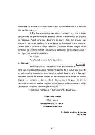 necesidad de aventar esa dispar contingencia, apuntala también a la solución
que aquí se propone.
6. Por los argumentos expuestos, concuerdo con mis colegas
preopinantes en que corresponde remitir la causa a la Presidencia del Tribunal
de Casación Penal para que determine la nueva Sala del órgano, que
integrada con jueces hábiles y de acuerdo con los lineamientos aquí trazados,
deberá llevar a cabo -a la mayor brevedad posible- la revisión integral de la
sentencia de condena merced a los agravios postulados por los impugnantes y
las reglas que gobiernan esa etapa.
Así lo voto.
Por ello, la Suprema Corte de Justicia,
RESUELVE:
Remitir la causa a la Presidencia del Tribunal de Casación Penal
para que desinsacule los jueces hábiles integrantes de la nueva Sala que, de
acuerdo con los lineamientos aquí trazados, deberá llevar a cabo -a la mayor
brevedad posible- la revisión integral de la sentencia de la Sala I del mismo
órgano que condenó a Carlos Alberto Carrascosa a la pena de prisión
perpetua, accesorias legales y costas, como coautor penalmente responsable
del delito de homicidio calificado por el vínculo.
Regístrese, notifíquese y, oportunamente, devuélvase.-
Juan Carlos Hitters
Hilda Kogan
Eduardo Néstor de Lázzari
Daniel Fernando Soria
R. Daniel Martínez Astorino
Secretario
!15
 