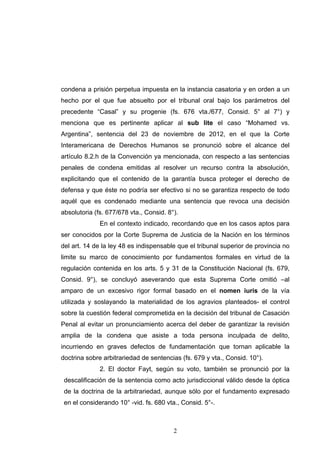 condena a prisión perpetua impuesta en la instancia casatoria y en orden a un
hecho por el que fue absuelto por el tribunal oral bajo los parámetros del
precedente “Casal” y su progenie (fs. 676 vta./677, Consid. 5° al 7°) y
menciona que es pertinente aplicar al sub lite el caso “Mohamed vs.
Argentina”, sentencia del 23 de noviembre de 2012, en el que la Corte
Interamericana de Derechos Humanos se pronunció sobre el alcance del
artículo 8.2.h de la Convención ya mencionada, con respecto a las sentencias
penales de condena emitidas al resolver un recurso contra la absolución,
explicitando que el contenido de la garantía busca proteger el derecho de
defensa y que éste no podría ser efectivo si no se garantiza respecto de todo
aquél que es condenado mediante una sentencia que revoca una decisión
absolutoria (fs. 677/678 vta., Consid. 8°).
En el contexto indicado, recordando que en los casos aptos para
ser conocidos por la Corte Suprema de Justicia de la Nación en los términos
del art. 14 de la ley 48 es indispensable que el tribunal superior de provincia no
limite su marco de conocimiento por fundamentos formales en virtud de la
regulación contenida en los arts. 5 y 31 de la Constitución Nacional (fs. 679,
Consid. 9°), se concluyó aseverando que esta Suprema Corte omitió –al
amparo de un excesivo rigor formal basado en el nomen iuris de la vía
utilizada y soslayando la materialidad de los agravios planteados- el control
sobre la cuestión federal comprometida en la decisión del tribunal de Casación
Penal al evitar un pronunciamiento acerca del deber de garantizar la revisión
amplia de la condena que asiste a toda persona inculpada de delito,
incurriendo en graves defectos de fundamentación que tornan aplicable la
doctrina sobre arbitrariedad de sentencias (fs. 679 y vta., Consid. 10°).
2. El doctor Fayt, según su voto, también se pronunció por la
descalificación de la sentencia como acto jurisdiccional válido desde la óptica
de la doctrina de la arbitrariedad, aunque sólo por el fundamento expresado
en el considerando 10° -vid. fs. 680 vta., Consid. 5°-.
!2
 