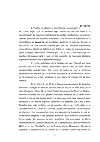 2. Vueltos los obrados a este Tribunal, es necesario puntualizar –
en primer lugar- que el excesivo rigor formal atribuido en base a la
desestimación del recurso extraordinario de nulidad impetrado por la entonces
defensa particular del imputado Carrascosa, que incluso fue duplicado en la
presentación in pauperirs del nombrado, parte de la premisa de que la
articulación de una cuestión federal por una vía recursiva impertinente
encontrándose al alcance del recurrente todos los medios de impugnación que
prevé la propia Constitución provincial (art. 161 y conc.), sólo constituye una
cuestión de nomen iuris y que, en ese contexto, es necesario abordarla
superando los déficit que la presentación tenga.
3. No he participado de la decisión de este Tribunal que fuera
revocada por la Corte Federal, encontrando que el caso de autos reviste
excepcionales características. Me refiero al hecho de que la sentencia
proveniente del Tribunal de Casación es revocatoria de la absolución dictada
en la instancia de origen, arribando a una figura conminada con la pena
máxima.
El art. 8 inc. 2, ap. H de la Convención Americana de Derechos
Humanos consagra el derecho del imputado de recurrir el fallo ante juez o
tribunal superior. El art. 14 inc. 5 del Pacto Internacional de Derechos Civiles y
Políticos establece que toda persona declarada culpable de un delito tendrá
derecho a que el fallo condenatorio y la pena que se le haya impuesto sean
sometidos a un tribunal superior, conforme a lo prescrito por la ley. Ambos
Tratados han sido recibidos en el derecho interno de conformidad a lo
dispuesto en el inc. 22 del art. 75 de la Constitución Nacional. Están ubicados
en el mismo nivel y se conciben como una extensión de lo previsto en esa ley
fundamental respecto a los derechos humanos. Este derecho convencional
forma parte del sistema jurídico argentino. Ha expresado la Corte
Interamericana de Derechos Humanos, en la sentencia del 23 de noviembre de
2009, en el caso "Radilla Pacheco vs. Estados Unidos Mexicanos": "No sólo la
supresión o expedición de las normas en el derecho interno garantizan los
!3
 