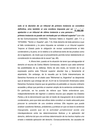 solo si la decisión de un tribunal de primera instancia se considera
definitiva, sino también si una condena impuesta por un tribunal de
apelación o un tribunal de última instancia a una persona absuelta en
primera instancia no puede ser revisada por un tribunal superior" (con cita
de las Comunicaciones 1095/2002, "Gomariz Valera c/. España", párr. 7.1; y
1073/2002, "Terrón c/. España", párr. 7.4). Este derecho de toda persona a que
el fallo condenatorio y la pena impuesta se sometan a un tribunal superior
"impone al Estado parte la obligación de revisar sustancialmente el fallo
condenatorio y la pena, en lo relativo a la suficiencia tanto de las pruebas como
de la legislación, de modo que el procedimiento permita tomar debidamente en
consideración la naturaleza de la causa" (ap. 48).
4. Ahora bien, puesto en la situación de tener que salvaguardar el
derecho al recurso de Carlos Alberto Carrascosa, observo que cabe extremar
las posibilidades de su defensa. Dicho de otro modo, en función de lo ya
expresado podría este Tribunal superior abordar lisa y llanamente el
alzamiento. Sin embargo, de lo resuelto por la Corte Interamericana de
Derechos Humanos en el citado caso "Mohamed vs. Argentina" se desprende
que el derecho que emerge del art. 8.2.H de la Convención Americana sobre
Derechos Humanos impone que se garantice al justiciable un recurso ordinario
accesible y eficaz que permita un examen amplio de la sentencia condenatoria.
En particular, se ha puesto de relieve que "debe entenderse que,
independientemente del régimen o sistema recurso que adopten los Estados
Partes y de la denominación que den al medio de impugnación de la sentencia
condenatoria, para que ésta sea eficaz debe constituir un medio adecuado para
procurar la corrección de una condena errónea. Ello requiere que pueda
analizar cuestiones fácticas, probatorias y jurídicas en que se basa la sentencia
impugnada, puesto que en la actividad jurisdiccional existe una
interdependencia entre las determinaciones fácticas y la aplicación del
derecho, deforma tal que una errónea determinación de los hechos implica una
errada o indebida aplicación del derecho. Consecuentemente, las causales de
!5
 