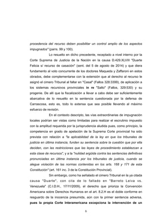 procedencia del recurso deben posibilitar un control amplio de los aspectos
impugnados" (parrs. 99 y 100).
Lo resuelto en dicho precedente, receptado a nivel interno por la
Corte Suprema de Justicia de la Nación en la causa D.429.XLVIII "Duarte
Felicia s/ recurso de casación" (sent. del 5 de agosto de 2014) y que diera
fundamento al voto concurrente de los doctores Maqueda y Zaffaroni en estos
obrados, debe complementarse con la extensión que al derecho al recurso le
asignó el cimero Tribunal al fallar en "Casal" (Fallos 328:3399), de aplicación a
los sistemas recursivos provinciales in re "Salto" (Fallos, 329:530) y su
progenie. De allí que la fiscalización a llevar a cabo debe ser suficientemente
abarcativa de lo resuelto en la sentencia cuestionada por la defensa de
Carrascosa, esto es, todo lo extensa que sea posible llevando al máximo
esfuerzo de revisión.
En el contexto descripto, las vías extraordinarias de impugnación
locales podrían ser vistas como limitadas para realizar el escrutinio impuesto
con la amplitud requerida por la jurisprudencia aludida pues, como principio, la
competencia en grado de apelación de la Suprema Corte provincial ha sido
prevista con relación a "la aplicabilidad de la ley en que los tribunales de
justicia en última instancia, funden su sentencia sobre la cuestión que por ella
deciden, con las restricciones que las leyes de procedimiento establezcan a
esta clase de recursos", y a la "nulidad argüida contra las sentencias definitivas
pronunciadas en última instancia por los tribunales de justicia, cuando se
alegue violación de las normas contenidas en los arts. 168 y 171 de esta
Constitución" (art. 161 inc. 3 de la Constitución Provincial).
Sin embargo, como ha señalado el cimero Tribunal en la ya citada
causa "Duarte", con cita de lo fallado en "Barreto Leiva vs.
Venezuela" (C.I.D.H., 17/11/2009), el derecho que prioriza la Convención
Americana sobre Derechos Humanos en el art. 8.2.H es el doble conforme en
resguardo de la inocencia presumida, aún con la primer sentencia adversa,
pues la propia Corte Interamericana excepciona la intervención de un
!6
 