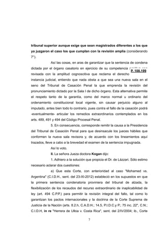 tribunal superior aunque exige que sean magistrados diferentes a los que
ya juzgaron el caso los que cumplan con la revisión amplia (considerando
7°).
Así las cosas, en aras de garantizar que la sentencia de condena
dictada por el órgano casatorio en ejercicio de su competencia positiva sea
revisada con la amplitud cognoscitiva que reclama el derecho a la doble
instancia judicial, entiendo que nada obsta a que sea una nueva sala en el
seno del Tribunal de Casación Penal la que emprenda la revisión del
pronunciamiento dictado por la Sala I de dicho órgano. Esta alternativa permite
el respeto tanto de la garantía, como del marco normal u ordinario del
ordenamiento constitucional local vigente, sin causar perjuicio alguno al
imputado, antes bien todo lo contrario, pues contra el fallo de la casación podrá
-eventualmente- articular los remedios extraordinarios contemplados en los
arts. 489, 491 y 494 del Código Procesal Penal.
5. En consecuencia, corresponde remitir la causa a la Presidencia
del Tribunal de Casación Penal para que desinsacule los jueces hábiles que
conformen la nueva sala revisora y, de acuerdo con los lineamientos aquí
trazados, lleve a cabo a la brevedad el examen de la sentencia impugnada.
Así lo voto.
II. La señora Jueza doctora Kogan dijo:
1. Adhiero a la solución que propicia el Dr. de Lázzari. Sólo estimo
necesario aclarar dos cuestiones:
a) Que esta Corte, con anterioridad al caso "Mohamed vs.
Argentina" (C.I.D.H., sent. del 23-XI-2012) estableció en los supuestos en que
la primera sentencia condenatoria proviniera del tribunal de alzada, la
flexibilización de los recaudos del recurso extraordinario de inaplicabilidad de
ley (art. 494 C.P.P.) para permitir la revisión integral del fallo, tal como lo
garantizan los pactos internacionales y la doctrina de la Corte Suprema de
Justicia de la Nación (arts. 8.2.h, C.A.D.H.; 14.5, P.I.D.C.y P.; 75 inc. 22", C.N.;
C.I.D.H, in re "Herrera de Ulloa v. Costa Rica", sent. del 2/IV/2004; ib., Corte
!7
 