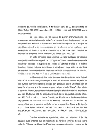 Suprema de Justicia de la Nación, in re "Casal", sent. del 20 de septiembre de
2005, Fallos 328:3399; conf. doct. RP. 110.831, res. del 21/IX/2011; entre
muchos otros).
De este modo, en los casos de primer pronunciamiento de
condena en segunda instancia, esta Corte respetó la amplitud revisora que se
desprende del derecho al recurso del imputado consagrado en el bloque de
constitucionalidad y en consecuencia, en lo atinente a los reclamos que
excedieran los tasados motivos previstos en el art. 494 citado, habilitó su
examen sin anteponer límites formales (por todos, conf. doct. cit).
En este particular caso (dejando de lado cualquier apreciación
que pudiera realizarse respecto al concepto de "primera condena en segunda
instancia" aplicable al supuesto de autos) la Defensa técnica y el mismo
imputado fueron quienes escogieron e introdujeron una serie de planteos
propios del canal impugnativo intentado (recursos extraordinarios de nulidad,
infracción a los arts. 168 y 171 de la Constitución Provincial).
b) Respecto de los restantes agravios de pretenso cariz federal
invocados por los impugnantes que, si bien excedían los motivos específicos
del puntual carril impugnativo elegido (en particular aquel vinculado con el
derecho al recurso y la doctrina emergente del precedente "Casal"), debo dejar
a salvo mi criterio (francamente minoritario) según el cual deben ser abordados
por esta Corte más allá del acotado marco de la vía de nulidad elegida -cfme.
art. 491 CPP y 168 y 171 de la Constitución Provincia- a fin de permitirle al
impugnante el eventual acceso al Máximo Tribunal de la Nación de
conformidad con la doctrina sentada en los precedentes Strada y Di Mascio
(conf. CSJN, Fallos .308:490; 311:1887; 311:2478; 312:483; 316:756; 317:938
e/o, SCBA, P. 63.922, sent. del 10-V-2006, P 109.026, sent. 12-VI-2013, e/
o).
Con las salvedades apuntadas, reitero mi adhesión al Dr. de
Lázzari, pues entiendo que el mecanismo de revisión a través de una nueva
sala del Tribunal de Casación Penal que propone mi colega, resulta ser la
!8
 
