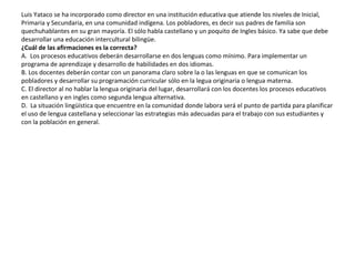 Luis Yataco se ha incorporado como director en una institución educativa que atiende los niveles de Inicial,
Primaria y Secundaria, en una comunidad indígena. Los pobladores, es decir sus padres de familia son
quechuhablantes en su gran mayoría. El sólo habla castellano y un poquito de Ingles básico. Ya sabe que debe
desarrollar una educación intercultural bilingüe.
¿Cuál de las afirmaciones es la correcta?
A. Los procesos educativos deberán desarrollarse en dos lenguas como mínimo. Para implementar un
programa de aprendizaje y desarrollo de habilidades en dos idiomas.
B. Los docentes deberán contar con un panorama claro sobre la o las lenguas en que se comunican los
pobladores y desarrollar su programación curricular sólo en la legua originaria o lengua materna.
C. El director al no hablar la lengua originaria del lugar, desarrollará con los docentes los procesos educativos
en castellano y en ingles como segunda lengua alternativa.
D. La situación lingüística que encuentre en la comunidad donde labora será el punto de partida para planificar
el uso de lengua castellana y seleccionar las estrategias más adecuadas para el trabajo con sus estudiantes y
con la población en general.

 