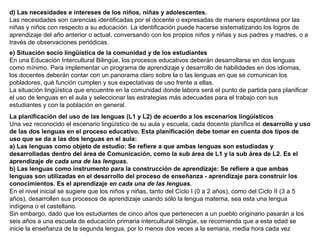 d) Las necesidades e intereses de los niños, niñas y adolescentes.
Las necesidades son carencias identificadas por el docente o expresadas de manera espontánea por las
niñas y niños con respecto a su educación. La identificación puede hacerse sistematizando los logros de
aprendizaje del año anterior o actual, conversando con los propios niños y niñas y sus padres y madres, o a
través de observaciones periódicas.
e) Situación socio lingüística de la comunidad y de los estudiantes
En una Educación Intercultural Bilingüe, los procesos educativos deberán desarrollarse en dos lenguas
como mínimo. Para implementar un programa de aprendizaje y desarrollo de habilidades en dos idiomas,
los docentes deberán contar con un panorama claro sobre la o las lenguas en que se comunican los
pobladores, qué función cumplen y sus expectativas de uso frente a ellas.
La situación lingüística que encuentre en la comunidad donde labora será el punto de partida para planificar
el uso de lenguas en el aula y seleccionar las estrategias más adecuadas para el trabajo con sus
estudiantes y con la población en general.
La planificación del uso de las lenguas (L1 y L2) de acuerdo a los escenarios lingüísticos
Una vez reconocido el escenario lingüístico de su aula y escuela, cada docente planifica el desarrollo y uso
de las dos lenguas en el proceso educativo. Esta planificación debe tomar en cuenta dos tipos de
uso que se da a las dos lenguas en el aula:
a) Las lenguas como objeto de estudio: Se refiere a que ambas lenguas son estudiadas y
desarrolladas dentro del área de Comunicación, como la sub área de L1 y la sub área de L2. Es el
aprendizaje de cada una de las lenguas.
b) Las lenguas como instrumento para la construcción de aprendizaje: Se refiere a que ambas
lenguas son utilizadas en el desarrollo del proceso de enseñanza - aprendizaje para construir los
conocimientos. Es el aprendizaje en cada una de las lenguas.
En el nivel inicial se sugiere que los niños y niñas, tanto del Ciclo I (0 a 2 años), como del Ciclo II (3 a 5
años), desarrollen sus procesos de aprendizaje usando sólo la lengua materna, sea esta una lengua
indígena o el castellano.
Sin embargo, dado que los estudiantes de cinco años que pertenecen a un pueblo originario pasarán a los
seis años a una escuela de educación primaria intercultural bilingüe, se recomienda que a esta edad se
inicie la enseñanza de la segunda lengua, por lo menos dos veces a la semana, media hora cada vez

 