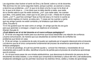 Las siguientes citas ilustran el sentir de Dina y de Daniel, sobre su rol de docentes.
“Mis alumnos me ven como segunda madre, porque cuentan, se acercan a veces,
a decirme sus problemas, ¿no?, lo que no le dicen a la tía, lo que no le dicen al
tío, lo que no le dicen a..., y me dicen que no debo decirlo a nadie, que nadie
de su familia sabe lo que me están diciendo, ¿no?, que nadie sabe, me cuentan
que ellos, «mis padres esto, creen que no sé, pero yo sí sé». «Hasta de mi propia
madre, ¿no? Y ¿qué hizo conmigo? Que yo hice tal cosa y mi mamá ni cuenta se
da y cuando regresa mi mamá, yo estoy así». Y cosas así me cuentan y siento
que soy amiga cuando me están contando y le fortalezco qué debe hacer”.
(Dina, Escuela 4)
“A mí me gustaría que me vean como un amigo. Un amigo que les da una guía
para que aprendan a conseguir, a lograr sus objetivos en el estudio.
(Daniel, Escuela 4)
¿Cuál debería ser el rol del docente en el nuevo enfoque pedagógico?
a. El rol de una segunda madre para sus alumnos que busca desarrollar una relación de confianza
y buena comunicación, de manera que sus estudiantes se sientan libres de confiarles los
problemas que tienen en casa.
b. El de ser amigo. La existencia de este rol puede ser explicada por el aspecto relacional entre el docente
y el alumno que es el único componente fundamental del proceso de enseñanza aprendizaje en el nuevo
enfoque pedagógico.
c. El rol es de psicólogo, el cual nos permite ayudar y conocer los intereses y necesidades de sus
estudiantes para a partir de ellos, identificar el punto de partida para el proceso de enseñanza aprendizaje
que él conduce.
d. Un rol que busca pasar de una mirada adultocéntrica, que desconoce la dimensión de persona de los
estudiantes de estas edades, a una mirada que comprenda la identidad y cultura del niño y del adolescente.
empleando estrategias que les permitan reconocer los distintos ritmos, estilos y niveles de aprendizaje.

 