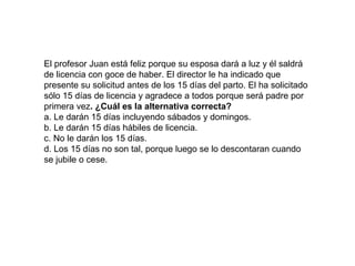 El profesor Juan está feliz porque su esposa dará a luz y él saldrá
de licencia con goce de haber. El director le ha indicado que
presente su solicitud antes de los 15 días del parto. El ha solicitado
sólo 15 días de licencia y agradece a todos porque será padre por
primera vez. ¿Cuál es la alternativa correcta?
a. Le darán 15 días incluyendo sábados y domingos.
b. Le darán 15 días hábiles de licencia.
c. No le darán los 15 días.
d. Los 15 días no son tal, porque luego se lo descontaran cuando
se jubile o cese.

 