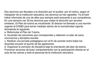 Dos alumnos son llevados a la dirección por el auxiliar, por el motivo, según el
trabajador de la institución educativa, los alumnos se han agredido. Ya el tutor
había informado de uno de ellos que siempre está acosando a sus compañeros.
En una semana van 20 los alumnos que visitan la dirección por asuntos
similares. El Plan de tutoría es insuficiente. El director ha llamado a una reunión
urgente al CONEI para tomar medidas dentro de la normatividad vigente.
Acordando lo siguiente:
a. Reformular el Plan de Tutoría.
b. Acuerdan las sanciones que correspondan y elaboran un plan de sana
convivencia y disciplina escolar.
c. Realizar una jornada pedagógica con el fin de acordar entre todos los
docentes encarar el asunto de las agresiones.
d. Organizar la comisión de disciplina bajo la orientación del plan de tutoría.
Promover acciones de buen comportamiento con la participación directa en el
aula de los tutores y todo el personal de la institución educativa.

 