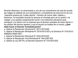 Ricardo Alzamora, ha amenazado a uno de sus compañeros de aula de tocarle
las nalgas en delante de sus compañeros y compañeras de aula sino le da una
“pequeña propina de 3 soles diarios”. Homero de menor talla, callado y
temeroso, ha accedido durante la semana al chantaje pero ya no quiere ir al
colegio y sus padres sospechando fueron a la institución educativa para
averiguar y se dieron con la sorpresa que el director acababa de hacer llamar a
los padres del alumno agresor y que el asunto se trataba de un acoso. ¿Qué
debe hacer el director inmediatamente?
a. Aplicar la Resolución Directoral N° 0017-2013-ED
b. Aplicar la Resolución Ministerial N° 0519-2012-ED y la Directiva N° 019-2012MINEDU/VMGI-OET.
c. Aplicar la Resolución Directoral N° 0343-2010-ED
d. Aplicar la Resolución Vice Ministerial N° 004-2007-ED
e. Aplicar la Ley 29719 y el Decreto Supremo N° 010-2012-ED

 