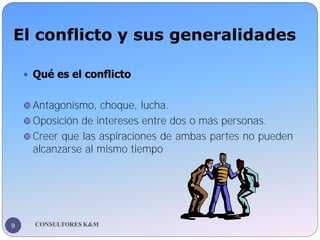 El conflicto y sus generalidades
CONSULTORES K&M
9
 Qué es el conflicto
 Antagonismo, choque, lucha.
 Oposición de inte...