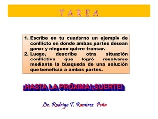 1. Escribe en tu cuaderno un ejemplo de
conflicto en donde ambas partes desean
ganar y ninguno quiere transar.
2. Luego, describe otra situación
conflictiva que logró resolverse
mediante la búsqueda de una solución
que beneficia a ambas partes.
 