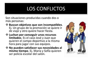 LOS CONFLICTOS
Son situaciones producidas cuando dos o
más personas:
 Buscan objetivos que son incompatibles.
Ej. Un grupo de la promoción se quiere ir
de viaje y otro quiere hacer fiesta.
 Luchan por conseguir unos recursos
limitados. Es el caso José y Juan que
quieren el campo deportivo a la misma
hora para jugar con sus equipos.
 No pueden satisfacer sus necesidades al
mismo tiempo. Ej. María y Sofía quieren
ser policía escolar del salón.
 