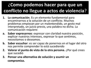 ¿Como podemos hacer para que un
conflicto no llegue a actos de violencia?
1. La comunicación. Es un elemento fundamental para
encaminarnos a la solución de un conflicto. Muchos
problemas empiezan por un malentendido, un gesto mal
interpretado, un juicio previo, una palabra no dicha. La
comunicación requiere:
a. Saber expresarnos: expresar con claridad nuestra posición,
explicar nuestros intereses, expresar lo que sentimos,
necesitamos o deseamos.
b. Saber escuchar: es ser capaz de ponernos en el lugar del otro
nos permite comprender lo está sucediendo
2. Valorar el punto de vista de la otra persona. ¿Por qué crees
que sucedió
3. Pensar una alternativa de solución y asumir un
compromiso.
 