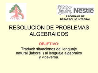 RESOLUCION DE PROBLEMAS ALGEBRAICOS OBJETIVO : Traducir situaciones del lenguaje natural (laboral ) al lenguaje algebraico y viceversa. PROGRAMA DE DESARROLLO INTEGRAL 