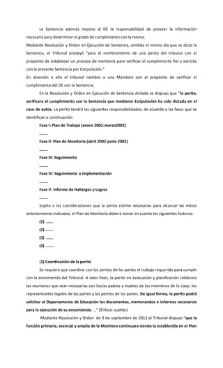 La Sentencia además impone al DE la responsabilidad de proveer la información
necesaria para determinar el grado de cumplimiento con la misma.
Mediante Resolución y Orden en Ejecución de Sentencia, emitida el mismo día que se dicto la
Sentencia, el Tribunal proveyó “para el nombramiento de una perito del tribunal con el
propósito de establecer un proceso de monitoría para verificar el cumplimiento fiel y estricto
con la presente Sentencia por Estipulación.”
En atención a ello el tribunal nombro a una Monitora con el propósito de verificar el
cumplimiento del DE con la Sentencia.
En la Resolución y Orden en Ejecución de Sentencia dictada se dispuso que “la perito,
verificara el cumplimiento con la Sentencia que mediante Estipulación ha sido dictada en el
caso de autos. La perito tendrá las siguientes responsabilidades, de acuerdo a las fases que se
identifican a continuación:
Fase I: Plan de Trabajo (enero 2002-marzo2002)
……..
Fase II: Plan de Monitoría (abril 2002-junio 2002)
……..
Fase III: Seguimiento
……..
Fase IV: Seguimiento a Implementación
……..
Fase V: Informe de Hallazgos y Logros
……..
Sujeto a las consideraciones que la perito estime necesarias para alcanzar las metas
anteriormente indicadas, el Plan de Monitoría deberá tomar en cuenta los siguientes factores:
(1) …….
(2) …….
(3) …….
(4) ……..

(2) Coordinación de la perito
Se requiere que coordine con los peritos de las partes el trabajo requerido para cumplir
con la encomienda del Tribunal. A tales fines, la perito en evaluación y planificación celebrara
las reuniones que sean necesarias con los/as padres y madres de los miembros de la clase, los
representantes legales de las partes y los peritos de las partes. De igual forma, la perito podrá
solicitar al Departamento de Educación los documentos, memorandos e informes necesarios
para la ejecución de su encomienda. …” (Énfasis suplido)
Mediante Resolución y Orden de 9 de septiembre de 2013 el Tribunal dispuso “que la
función primaria, esencial y amplia de la Monitora continuara siendo la establecida en el Plan

 