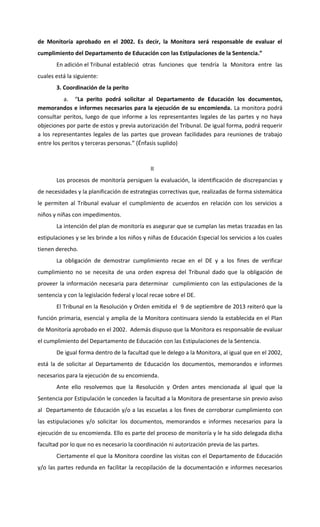 de Monitoría aprobado en el 2002. Es decir, la Monitora será responsable de evaluar el
cumplimiento del Departamento de Educación con las Estipulaciones de la Sentencia.”
En adición el Tribunal estableció otras funciones que tendría la Monitora entre las
cuales está la siguiente:
3. Coordinación de la perito
a. “La perito podrá solicitar al Departamento de Educación los documentos,
memorandos e informes necesarios para la ejecución de su encomienda. La monitora podrá
consultar peritos, luego de que informe a los representantes legales de las partes y no haya
objeciones por parte de estos y previa autorización del Tribunal. De igual forma, podrá requerir
a los representantes legales de las partes que provean facilidades para reuniones de trabajo
entre los peritos y terceras personas.” (Énfasis suplido)

II
Los procesos de monitoría persiguen la evaluación, la identificación de discrepancias y
de necesidades y la planificación de estrategias correctivas que, realizadas de forma sistemática
le permiten al Tribunal evaluar el cumplimiento de acuerdos en relación con los servicios a
niños y niñas con impedimentos.
La intención del plan de monitoría es asegurar que se cumplan las metas trazadas en las
estipulaciones y se les brinde a los niños y niñas de Educación Especial los servicios a los cuales
tienen derecho.
La obligación de demostrar cumplimiento recae en el DE y a los fines de verificar
cumplimiento no se necesita de una orden expresa del Tribunal dado que la obligación de
proveer la información necesaria para determinar cumplimiento con las estipulaciones de la
sentencia y con la legislación federal y local recae sobre el DE.
El Tribunal en la Resolución y Orden emitida el 9 de septiembre de 2013 reiteró que la
función primaria, esencial y amplia de la Monitora continuara siendo la establecida en el Plan
de Monitoría aprobado en el 2002. Además dispuso que la Monitora es responsable de evaluar
el cumplimiento del Departamento de Educación con las Estipulaciones de la Sentencia.
De igual forma dentro de la facultad que le delego a la Monitora, al igual que en el 2002,
está la de solicitar al Departamento de Educación los documentos, memorandos e informes
necesarios para la ejecución de su encomienda.
Ante ello resolvemos que la Resolución y Orden antes mencionada al igual que la
Sentencia por Estipulación le conceden la facultad a la Monitora de presentarse sin previo aviso
al Departamento de Educación y/o a las escuelas a los fines de corroborar cumplimiento con
las estipulaciones y/o solicitar los documentos, memorandos e informes necesarios para la
ejecución de su encomienda. Ello es parte del proceso de monitoría y le ha sido delegada dicha
facultad por lo que no es necesario la coordinación ni autorización previa de las partes.
Ciertamente el que la Monitora coordine las visitas con el Departamento de Educación
y/o las partes redunda en facilitar la recopilación de la documentación e informes necesarios

 