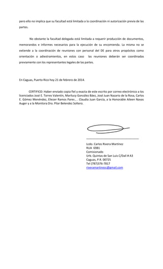 pero ello no implica que su facultad está limitada a la coordinación ni autorización previa de las
partes.

No obstante la facultad delegada está limitada a requerir producción de documentos,
memorandos e informes necesarios para la ejecución de su encomienda. La misma no se
extiende a la coordinación de reuniones con personal del DE para otros propósitos como
orientación o adiestramientos, en estos caso

las reuniones deberán ser coordinadas

previamente con los representantes legales de las partes.

En Caguas, Puerto Rico hoy 21 de febrero de 2014.

CERTIFICO: Haber enviado copia fiel y exacta de este escrito por correo electrónico a los
licenciados José E. Torres Valentín, Marilucy González Báez, José Juan Nazario de la Rosa, Carlos
E. Gómez Menéndez, Eliezer Ramos Pares , . Claudia Juan García, a la Honorable Aileen Navas
Auger y a la Monitora Dra. Pilar Belendez Soltero.

_________________________________
Lcdo. Carlos Rivera Martínez
RUA 6981
Comisionado
Urb. Quintas de San Luis C/Dalí # A3
Caguas, P.R. 00725
Tel (787)376-7817
riveramartinezc@gmail.com

 