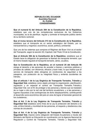 REPUBLICA DEL ECUADOR
Asamblea Nacional
EL PLENO
CONSIDERANDO
Que el numeral 6) del Artículo 264 de la Constitución de la República,
establece que una de las competencias exclusivas de los Gobiernos
municipales, es la de planificar, regular y controlar el transporte público dentro
de su territorio cantonal;
Que el inciso tercero del Artículo 313 de la Constitución de la República,
establece que el transporte es un sector estratégico del Estado, por su
transcendencia y magnitud, económica, social, política y ambiental;
Que uno de los sistemas que compone el Régimen del Buen Vivir es el sector
del Transporte, según la sección XII, Capítulo I del Título VII de la Constitución;
Que el Artículo 394 de la Constitución de la República, establece que el
Estado tiene la obligación de garantizar la libertad de transporte terrestre; que
el mismo Estado regulará el transporte terrestre, aéreo, acuático,
Que la Constitución de la República, en el numeral 25 del Artículo 66
otorga el derecho a las personas de acceder a bienes y servicios públicos y
privados de calidad, con eficiencia, eficacia y buen trato, lo que implica que el
servicio de transporte debe otorgarse en condiciones de seguridad a los
pasajeros, con protección de su integridad física y evitando accidentes de
tránsito;
Que el artículo 1 de la Ley Orgánica de Transporte Terrestre, Tránsito y
Seguridad Vial, establece como objeto principal la organización, planificación,
regulación y en especial el control del Transporte Terrestre, Tránsito y
Seguridad Vial, con el fin de proteger a las personas y bienes que se trasladan
de un lugar a otro por la red vial del territorio ecuatoriano, y a las personas y
lugares expuestos a las contingencias de dicho desplazamiento, contribuyendo
al desarrollo socio-económico del país en aras de lograr el bienestar general de
los ciudadanos;
Que el Art. 2 de la Ley Orgánica de Transporte Terrestre, Tránsito y
Seguridad Vial establece como fines de la Ley la protección del derecho a la
vida, al libre tránsito y movilidad de las personas, el respecto y obediencia a las
normas de circulación;
Que el Art. 4 de la Ley Orgánica de Transporte Terrestre, Tránsito y
Seguridad Vial, impone como obligación del Estado Ecuatoriano a través del
Ministerio del Rector en Educación en coordinación con la Agencia Nacional de
Regulación y Control de Transporte Terrestre, Tránsito y Seguridad Vial,
 