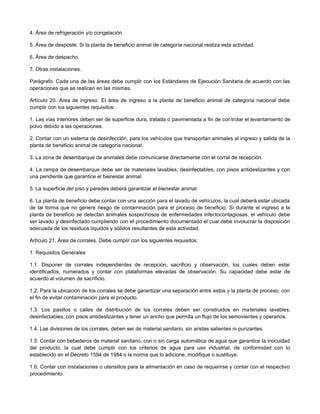 4. Área de refrigeración y/o congelación.
5. Área de desposte. Si la planta de beneficio animal de categoría nacional realiza esta actividad.
6. Área de despacho.
7. Otras instalaciones.
Parágrafo. Cada una de las áreas debe cumplir con los Estándares de Ejecución Sanitaria de acuerdo con las
operaciones que se realicen en las mismas.
Artículo 20. Área de ingreso. El área de ingreso a la planta de beneficio animal de categoría nacional debe
cumplir con los siguientes requisitos:
1. Las vías interiores deben ser de superficie dura, tratada o pavimentada a fin de controlar el levantamiento de
polvo debido a las operaciones.
2. Contar con un sistema de desinfección, para los vehículos que transportan animales al ingreso y salida de la
planta de beneficio animal de categoría nacional.
3. La zona de desembarque de animales debe comunicarse directamente con el corral de recepción.
4. La rampa de desembarque debe ser de materiales lavables, desinfectables, con pisos antideslizantes y con
una pendiente que garantice el bienestar animal.
5. La superficie del piso y paredes deberá garantizar el bienestar animal.
6. La planta de beneficio debe contar con una sección para el lavado de vehículos, la cual deberá estar ubicada
de tal forma que no genere riesgo de contaminación para el proceso de beneficio. Si durante el ingreso a la
planta de beneficio se detectan animales sospechosos de enfermedades infectocontagiosas, el vehículo debe
ser lavado y desinfectado cumpliendo con el procedimiento documentado el cual debe involucrar la disposición
adecuada de los residuos líquidos y sólidos resultantes de esta actividad.
Artículo 21. Área de corrales. Debe cumplir con los siguientes requisitos:
1. Requisitos Generales
1.1. Disponer de corrales independientes de recepción, sacrificio y observación, los cuales deben estar
identificados, numerados y contar con plataformas elevadas de observación. Su capacidad debe estar de
acuerdo al volumen de sacrificio.
1.2. Para la ubicación de los corrales se debe garantizar una separación entre estos y la planta de proceso, con
el fin de evitar contaminación para el producto.
1.3. Los pasillos o calles de distribución de los corrales deben ser construidos en materiales lavables,
desinfectables, con pisos antideslizantes y tener un ancho que permita un flujo de los semovientes y operarios.
1.4. Las divisiones de los corrales, deben ser de material sanitario, sin aristas salientes ni punzantes.
1.5. Contar con bebederos de material sanitario, con o sin carga automática de agua que garantice la inocuidad
del producto, la cual debe cumplir con los criterios de agua para uso industrial, de conformidad con lo
establecido en el Decreto 1594 de 1984 o la norma que lo adicione, modifique o sustituya.
1.6. Contar con instalaciones o utensilios para la alimentación en caso de requerirse y contar con el respectivo
procedimiento.
 