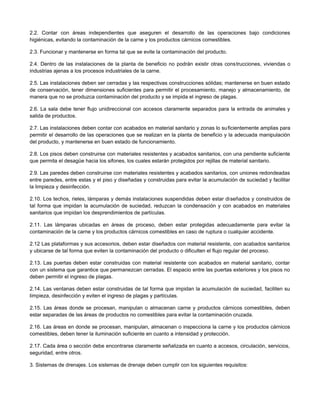 2.2. Contar con áreas independientes que aseguren el desarrollo de las operaciones bajo condiciones
higiénicas, evitando la contaminación de la carne y los productos cárnicos comestibles.
2.3. Funcionar y mantenerse en forma tal que se evite la contaminación del producto.
2.4. Dentro de las instalaciones de la planta de beneficio no podrán existir otras construcciones, viviendas o
industrias ajenas a los procesos industriales de la carne.
2.5. Las instalaciones deben ser cerradas y las respectivas construcciones sólidas; mantenerse en buen estado
de conservación, tener dimensiones suficientes para permitir el procesamiento, manejo y almacenamiento, de
manera que no se produzca contaminación del producto y se impida el ingreso de plagas.
2.6. La sala debe tener flujo unidireccional con accesos claramente separados para la entrada de animales y
salida de productos.
2.7. Las instalaciones deben contar con acabados en material sanitario y zonas lo suficientemente amplias para
permitir el desarrollo de las operaciones que se realizan en la planta de beneficio y la adecuada manipulación
del producto, y mantenerse en buen estado de funcionamiento.
2.8. Los pisos deben construirse con materiales resistentes y acabados sanitarios, con una pendiente suficiente
que permita el desagüe hacia los sifones, los cuales estarán protegidos por rejillas de material sanitario.
2.9. Las paredes deben construirse con materiales resistentes y acabados sanitarios, con uniones redondeadas
entre paredes, entre estas y el piso y diseñadas y construidas para evitar la acumulación de suciedad y facilitar
la limpieza y desinfección.
2.10. Los techos, rieles, lámparas y demás instalaciones suspendidas deben estar diseñados y construidos de
tal forma que impidan la acumulación de suciedad, reduzcan la condensación y con acabados en materiales
sanitarios que impidan los desprendimientos de partículas.
2.11. Las lámparas ubicadas en áreas de proceso, deben estar protegidas adecuadamente para evitar la
contaminación de la carne y los productos cárnicos comestibles en caso de ruptura o cualquier accidente.
2.12 Las plataformas y sus accesorios, deben estar diseñados con material resistente, con acabados sanitarios
y ubicarse de tal forma que eviten la contaminación del producto o dificulten el flujo regular del proceso.
2.13. Las puertas deben estar construidas con material resistente con acabados en material sanitario, contar
con un sistema que garantice que permanezcan cerradas. El espacio entre las puertas exteriores y los pisos no
deben permitir el ingreso de plagas.
2.14. Las ventanas deben estar construidas de tal forma que impidan la acumulación de suciedad, faciliten su
limpieza, desinfección y eviten el ingreso de plagas y partículas.
2.15. Las áreas donde se procesan, manipulan o almacenan carne y productos cárnicos comestibles, deben
estar separadas de las áreas de productos no comestibles para evitar la contaminación cruzada.
2.16. Las áreas en donde se procesan, manipulan, almacenan o inspecciona la carne y los productos cárnicos
comestibles, deben tener la iluminación suficiente en cuanto a intensidad y protección.
2.17. Cada área o sección debe encontrarse claramente señalizada en cuanto a accesos, circulación, servicios,
seguridad, entre otros.
3. Sistemas de drenajes. Los sistemas de drenaje deben cumplir con los siguientes requisitos:
 