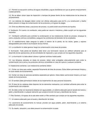3.1. Permitir la evacuación continua de aguas industriales y aguas domésticas sin que se genere empozamiento
o estancamiento.
3.2. No se deben ubicar cajas de inspección o trampas de grasas dentro de las instalaciones de las áreas de
procesamiento.
3.3. Los sistemas de desagüe deben contar con sifones adecuados para tal fin y su construcción y diseño
deben prevenir el riesgo de contaminación de los productos y el ingreso de plagas.
3.4. Entre las diferentes áreas y secciones del proceso, no podrá existir escurrimiento de líquidos.
4. Ventilación. En cuanto a la ventilación, esta puede ser natural o mecánica y debe cumplir con los siguientes
requisitos:
4.1. Ventilación suficiente para controlar la condensación en las instalaciones donde se procese, empaque la
carne, productos cárnicos comestibles y asegurar las condiciones de bienestar de los empleados.
4.2. El establecimiento debe asegurar la salida al exterior de la planta, de los olores, gases y vapores
desagradables para evitar la acumulación de los mismos.
4.3. La ventilación no debe generar riesgo de contaminación a las áreas de proceso.
5. Iluminación. Toda planta de beneficio debe tener una iluminación natural y/o artificial suficiente para el
desarrollo de las operaciones y de las actividades de inspección y que cumpla con los siguientes requisitos:
5.1. La iluminación no debe alterar colores ni generar sombras inadecuadas.
5.2. Las lámparas ubicadas en áreas de proceso, deben estar protegidas adecuadamente para evitar la
contaminación de la carne y los productos cárnicos comestibles en caso de ruptura o cualquier accidente.
6. Instalaciones sanitarias. Las instalaciones sanitarias deben:
6.1. Contar con área para vestier, separada físicamente del área de proceso. Estos deben permanecer limpios y
en buen estado de funcionamiento.
6.2. Contar con área de servicios sanitarios separados por género. Estos deben permanecer limpios y en buen
estado de funcionamiento.
6.3. El sanitario debe permanecer dotado de los implementos de aseo personal necesarios.
6.4. El área de los vestieres debe disponer de los elementos necesarios y en cantidad suficiente para evitar la
contaminación de la dotación.
6.5. Se debe contar con lavamanos dotados con agua potable, un sistema adecuado para el secado de manos y
jabón y desinfectante o cualquier elemento que cumpla la función de lavar y desinfectar las manos.
7. Filtro Sanitario. Al ingreso de la sala debe existir un filtro sanitario que cumpla con los siguientes requisitos:
7.1. Un sistema adecuado para el lavado y desinfección de botas.
7.2. Lavamanos de accionamiento no manual, provisto con agua potable, jabón, desinfectante y un sistema
adecuado de secado.
7.3. Su diseño, ubicación y uso debe prevenir la contaminación cruzada.
 