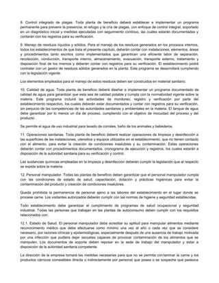 8. Control integrado de plagas. Toda planta de beneficio deberá establecer e implementar un programa
permanente para prevenir la presencia, el refugio y la cría de plagas, con enfoque de control integral, soportado
en un diagnóstico inicial y medidas ejecutadas con seguimiento continuo, las cuales estarán documentadas y
contarán con los registros para su verificación.
9. Manejo de residuos líquidos y sólidos. Para el manejo de los residuos generados en los procesos internos,
todos los establecimientos de que trata el presente capítulo, deberán contar con instalaciones, elementos, áreas
y procedimientos tanto escritos como implementados que garanticen una eficiente labor de separación,
recolección, conducción, transporte interno, almacenamiento, evacuación, transporte externo, tratamiento y
disposición final de los mismos y deberán contar con registros para su verificación. El establecimiento podrá
contratar con un gestor de residuos sólidos generados en la planta. Este programa se desarrollará cumpliendo
con la legislación vigente.
Los elementos empleados para el manejo de estos residuos deben ser construidos en material sanitario.
10. Calidad de agua. Toda planta de beneficio deberá diseñar e implementar un programa documentado de
calidad de agua para garantizar que esta sea de calidad potable y cumpla con la normatividad vigente sobre la
materia. Este programa incluirá las actividades de monitoreo, registro y verificación por parte del
establecimiento respectivo, los cuales deberán estar documentados y contar con registros para su verificación,
sin perjuicio de las competencias de las autoridades sanitarias y ambientales en la materia. El tanque de agua
debe garantizar por lo menos un día de proceso, cumpliendo con el objetivo de inocuidad del proceso y del
producto.
Se permite el agua de uso industrial para lavado de corrales, baño de los animales y bebederos.
11. Operaciones sanitarias. Toda planta de beneficio deberá realizar operaciones de limpieza y desinfección a
las superficies de las instalaciones, utensilios y equipos utilizados en el establecimiento, que no tienen contacto
con el alimento, para evitar la creación de condiciones insalubres y su contaminación. Estas operaciones
deberán contar con procedimientos documentados, cronograma de ejecución y registros, los cuales estarán a
disposición de la autoridad sanitaria para su verificación y control.
Las sustancias químicas empleadas en la limpieza y desinfección deberán cumplir la legislación que al respecto
se expida sobre la materia.
12. Personal manipulador. Todas las plantas de beneficio deben garantizar que el personal manipulador cumpla
con las condiciones de estado de salud, capacitación, dotación y prácticas higiénicas para evitar la
contaminación del producto y creación de condiciones insalubres.
Queda prohibida la permanencia de personal ajeno a las labores del establecimiento en el lugar donde se
procese carne. Los visitantes autorizados deberán cumplir con las normas de higiene y seguridad establecidas.
Todo establecimiento debe garantizar el cumplimiento de programas de salud ocupacional y seguridad
industrial. Todas las personas que trabajan en las plantas de autoconsumo deben cumplir con los requisitos
relacionados con:
12.1. Estado de Salud. El personal manipulador debe acreditar su aptitud para manipular alimentos mediante
reconocimiento médico que debe efectuarse como mínimo una vez al año o cada vez que se considere
necesario, por razones clínicas y epidemiológicas, especialmente después de una ausencia de trabajo motivada
por una infección que pudiera dejar secuelas capaces de provocar contaminación de los alimentos que se
manipulen. Los documentos de soporte deben reposar en la sede de trabajo del manipulador y estar a
disposición de la autoridad sanitaria competente.
La dirección de la empresa tomará las medidas necesarias para que no se permita contaminar la carne y los
productos cárnicos comestibles directa o indirectamente por personal que posea o se sospeche que padezca
 