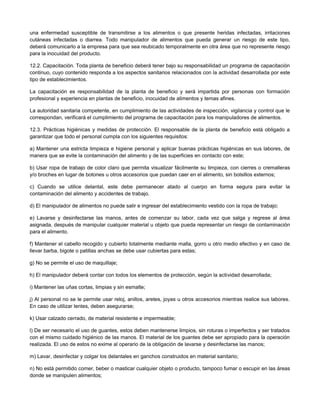 una enfermedad susceptible de transmitirse a los alimentos o que presente heridas infectadas, irritaciones
cutáneas infectadas o diarrea. Todo manipulador de alimentos que pueda generar un riesgo de este tipo,
deberá comunicarlo a la empresa para que sea reubicado temporalmente en otra área que no represente riesgo
para la inocuidad del producto.
12.2. Capacitación. Toda planta de beneficio deberá tener bajo su responsabilidad un programa de capacitación
continuo, cuyo contenido responda a los aspectos sanitarios relacionados con la actividad desarrollada por este
tipo de establecimientos.
La capacitación es responsabilidad de la planta de beneficio y será impartida por personas con formación
profesional y experiencia en plantas de beneficio, inocuidad de alimentos y temas afines.
La autoridad sanitaria competente, en cumplimiento de las actividades de inspección, vigilancia y control que le
correspondan, verificará el cumplimiento del programa de capacitación para los manipuladores de alimentos.
12.3. Prácticas higiénicas y medidas de protección. El responsable de la planta de beneficio está obligado a
garantizar que todo el personal cumpla con los siguientes requisitos:
a) Mantener una estricta limpieza e higiene personal y aplicar buenas prácticas higiénicas en sus labores, de
manera que se evite la contaminación del alimento y de las superficies en contacto con este;
b) Usar ropa de trabajo de color claro que permita visualizar fácilmente su limpieza, con cierres o cremalleras
y/o broches en lugar de botones u otros accesorios que puedan caer en el alimento, sin bolsillos externos;
c) Cuando se utilice delantal, este debe permanecer atado al cuerpo en forma segura para evitar la
contaminación del alimento y accidentes de trabajo.
d) El manipulador de alimentos no puede salir e ingresar del establecimiento vestido con la ropa de trabajo;
e) Lavarse y desinfectarse las manos, antes de comenzar su labor, cada vez que salga y regrese al área
asignada, después de manipular cualquier material u objeto que pueda representar un riesgo de contaminación
para el alimento.
f) Mantener el cabello recogido y cubierto totalmente mediante malla, gorro u otro medio efectivo y en caso de
llevar barba, bigote o patillas anchas se debe usar cubiertas para estas;
g) No se permite el uso de maquillaje;
h) El manipulador deberá contar con todos los elementos de protección, según la actividad desarrollada;
i) Mantener las uñas cortas, limpias y sin esmalte;
j) Al personal no se le permite usar reloj, anillos, aretes, joyas u otros accesorios mientras realice sus labores.
En caso de utilizar lentes, deben asegurarse;
k) Usar calzado cerrado, de material resistente e impermeable;
l) De ser necesario el uso de guantes, estos deben mantenerse limpios, sin roturas o imperfectos y ser tratados
con el mismo cuidado higiénico de las manos. El material de los guantes debe ser apropiado para la operación
realizada. El uso de estos no exime al operario de la obligación de lavarse y desinfectarse las manos;
m) Lavar, desinfectar y colgar los delantales en ganchos construidos en material sanitario;
n) No está permitido comer, beber o masticar cualquier objeto o producto, tampoco fumar o escupir en las áreas
donde se manipulen alimentos;
 