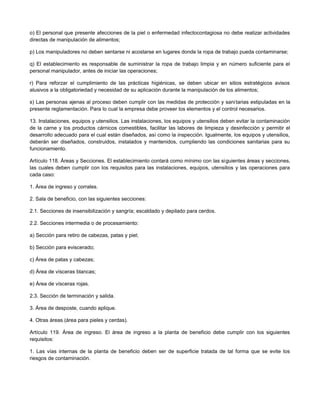 o) El personal que presente afecciones de la piel o enfermedad infectocontagiosa no debe realizar actividades
directas de manipulación de alimentos;
p) Los manipuladores no deben sentarse ni acostarse en lugares donde la ropa de trabajo pueda contaminarse;
q) El establecimiento es responsable de suministrar la ropa de trabajo limpia y en número suficiente para el
personal manipulador, antes de iniciar las operaciones;
r) Para reforzar el cumplimiento de las prácticas higiénicas, se deben ubicar en sitios estratégicos avisos
alusivos a la obligatoriedad y necesidad de su aplicación durante la manipulación de los alimentos;
s) Las personas ajenas al proceso deben cumplir con las medidas de protección y sanitarias estipuladas en la
presente reglamentación. Para lo cual la empresa debe proveer los elementos y el control necesarios.
13. Instalaciones, equipos y utensilios. Las instalaciones, los equipos y utensilios deben evitar la contaminación
de la carne y los productos cárnicos comestibles, facilitar las labores de limpieza y desinfección y permitir el
desarrollo adecuado para el cual están diseñados, así como la inspección. Igualmente, los equipos y utensilios,
deberán ser diseñados, construidos, instalados y mantenidos, cumpliendo las condiciones sanitarias para su
funcionamiento.
Artículo 118. Áreas y Secciones. El establecimiento contará como mínimo con las siguientes áreas y secciones,
las cuales deben cumplir con los requisitos para las instalaciones, equipos, utensilios y las operaciones para
cada caso:
1. Área de ingreso y corrales.
2. Sala de beneficio, con las siguientes secciones:
2.1. Secciones de insensibilización y sangría; escaldado y depilado para cerdos.
2.2. Secciones intermedia o de procesamiento:
a) Sección para retiro de cabezas, patas y piel;
b) Sección para eviscerado;
c) Área de patas y cabezas;
d) Área de vísceras blancas;
e) Área de vísceras rojas.
2.3. Sección de terminación y salida.
3. Área de desposte, cuando aplique.
4. Otras áreas (área para pieles y cerdas).
Artículo 119. Área de ingreso. El área de ingreso a la planta de beneficio debe cumplir con los siguientes
requisitos:
1. Las vías internas de la planta de beneficio deben ser de superficie tratada de tal forma que se evite los
riesgos de contaminación.
 
