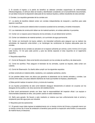 2. Si durante el ingreso a la planta de beneficio se detectan animales sospechosos de enfermedades
infectocontagiosas, el vehículo debe ser lavado y desinfectado cumpliendo con el procedimiento documentado,
el cual debe involucrar la disposición adecuada de los residuos líquidos y sólidos resultantes de esta actividad.
3. Corrales. Los requisitos generales de los corrales son:
3.1. La planta de beneficio deberá contar con corrales independientes de recepción y sacrificio para cada
especie a sacrificar.
3.2. El diseño y construcción deberá evitar la excesiva suciedad de los animales y el estrés innecesario.
3.3. Los materiales de construcción deben ser de material sanitario, sin aristas salientes ni punzantes.
3.4. Contar con un espacio para el descanso de los animales, el cual deberá tener sombrío.
3.5. Contar con bebederos de material sanitario, con suministro de agua permanente.
3.6. Contar con iluminación de buena calidad y de intensidad suficiente para asegurar que se realicen las
actividades de inspección ante-mórtem y se mantengan las condiciones de limpieza adecuadas para los
corrales.
3.7. La capacidad de los corrales se calculará con el espacio suficiente por animal y como mínimo 2.0 m2 para
cada bovino, 1.0 m2 para cada porcino y para las demás especies el área requerida en el reglamento
específico.
4. Requisitos específicos
4.1. Corral de Recepción. Este corral tendrá comunicación con los corrales de sacrificio y de observación.
4.2. Corral de sacrificio. Para asegurar el bienestar de los animales, cuando se requiera, debe contar con
cubierta.
4.3. Corral de Observación. Su diseño debe cumplir con los siguientes requisitos:
a) Estar construido en material sólido, resistente y con acabados sanitarios y techo;
b) Las paredes deben tener una altura que garantice el aislamiento de los demás animales y corrales. Las
uniones entre estas y los pisos deberán diseñarse de modo que faciliten la limpieza y desinfección;
c) Debe permitir realizar el examen clínico y la toma de muestras;
d) Los líquidos procedentes de este corral deberán desaguar directamente al colector sin cruzarse con los
desagües de los pasillos o de otras secciones del establecimiento;
e) Este corral permanecerá cerrado con llave, bajo la responsabilidad del inspector oficial. Los equipos e
instrumentales existentes en ellos, solo podrán usarse en estas instalaciones.
4.4. Baño para ganado. Se llevará a cabo mediante un sistema que lave uniformemente todo el animal y
empleando para ello agua para uso industrial.
5. Requisitos para las operaciones
5.1. El ganado mayor debe ingresar al establecimiento con un tiempo mínimo de 6 horas y el ganado menor con
un tiempo mínimo de 4 horas de antelación al beneficio para permitir la inspección ante-mórtem, la evacuación
de materia fecal y el descanso.
 