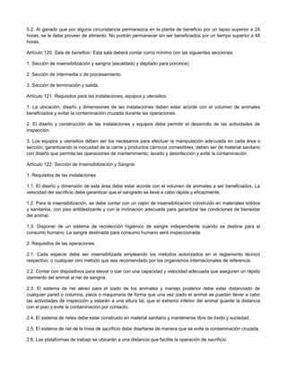 5.2. Al ganado que por alguna circunstancia permanezca en la planta de beneficio por un lapso superior a 24
horas, se le debe proveer de alimento. No podrán permanecer sin ser beneficiados por un tiempo superior a 48
horas.
Artículo 120. Sala de beneficio. Esta sala deberá contar como mínimo con las siguientes secciones:
1. Sección de insensibilización y sangría (escaldado y depilado para porcinos)
2. Sección de intermedia o de procesamiento.
3. Sección de terminación y salida.
Artículo 121. Requisitos para las instalaciones, equipos y utensilios.
1. La ubicación, diseño y dimensiones de las instalaciones deben estar acorde con el volumen de animales
beneficiados y evitar la contaminación cruzada durante las operaciones.
2. El diseño y construcción de las instalaciones y equipos debe permitir el desarrollo de las actividades de
inspección.
3. Los equipos y utensilios deben ser los necesarios para efectuar la manipulación adecuada en cada área o
sección, garantizando la inocuidad de la carne y productos cárnicos comestibles; deben ser de material sanitario
con diseño que permita las operaciones de mantenimiento, lavado y desinfección y evite la contaminación.
Artículo 122. Sección de Insensibilización y Sangría.
1. Requisitos de las instalaciones
1.1. El diseño y dimensión de esta área debe estar acorde con el volumen de animales a ser beneficiados. La
velocidad del sacrificio debe garantizar que el sangrado se lleve a cabo rápida y eficazmente.
1.2. Para la insensibilización, se debe contar con un cajón de insensibilización construido en materiales sólidos
y sanitarios, con piso antideslizante y con la inclinación adecuada para garantizar las condiciones de bienestar
del animal.
1.3. Disponer de un sistema de recolección higiénico de sangre independiente cuando se destine para el
consumo humano. La sangre destinada para consumo humano será inspeccionada.
2. Requisitos de las operaciones
2.1. Cada especie debe ser insensibilizada empleando los métodos autorizados en el reglamento técnico
respectivo, o cualquier otro método que sea recomendado por los organismos internacionales de referencia.
2.2. Contar con dispositivos para elevar o izar con una capacidad y velocidad adecuada que aseguren un rápido
izamiento del animal al riel de sangría.
2.3. El sistema de riel aéreo para el izado de los animales y manejo posterior debe estar distanciado de
cualquier pared o columna, pieza o maquinaria de forma que una vez izado el animal se puedan llevar a cabo
las actividades de inspección y estarán a una altura tal, que el extremo inferior del animal guarde la distancia
con el piso y evite la contaminación por contacto.
2.4. El sistema de rieles debe estar construido en material sanitario y mantenerse libre de óxido y suciedad.
2.5. El sistema de riel de la línea de sacrificio debe diseñarse de manera que se evite la contaminación cruzada.
2.6. Las plataformas de trabajo se ubicarán a una distancia que facilite la operación de sacrificio.
 
