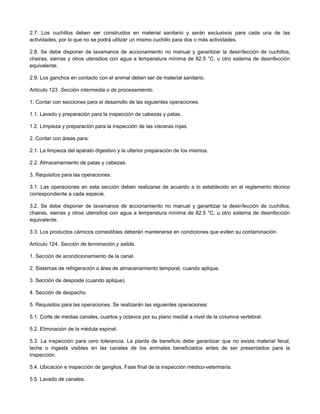 2.7. Los cuchillos deben ser construidos en material sanitario y serán exclusivos para cada una de las
actividades, por lo que no se podrá utilizar un mismo cuchillo para dos o más actividades.
2.8. Se debe disponer de lavamanos de accionamiento no manual y garantizar la desinfección de cuchillos,
chairas, sierras y otros utensilios con agua a temperatura mínima de 82.5 °C, u otro sistema de desinfección
equivalente.
2.9. Los ganchos en contacto con el animal deben ser de material sanitario.
Artículo 123. Sección intermedia o de procesamiento.
1. Contar con secciones para el desarrollo de las siguientes operaciones:
1.1. Lavado y preparación para la inspección de cabezas y patas.
1.2. Limpieza y preparación para la inspección de las vísceras rojas.
2. Contar con áreas para:
2.1. La limpieza del aparato digestivo y la ulterior preparación de los mismos.
2.2. Almacenamiento de patas y cabezas.
3. Requisitos para las operaciones:
3.1. Las operaciones en esta sección deben realizarse de acuerdo a lo establecido en el reglamento técnico
correspondiente a cada especie.
3.2. Se debe disponer de lavamanos de accionamiento no manual y garantizar la desinfección de cuchillos,
chairas, sierras y otros utensilios con agua a temperatura mínima de 82.5 °C, u otro sistema de desinfección
equivalente.
3.3. Los productos cárnicos comestibles deberán mantenerse en condiciones que eviten su contaminación.
Artículo 124. Sección de terminación y salida.
1. Sección de acondicionamiento de la canal.
2. Sistemas de refrigeración o área de almacenamiento temporal, cuando aplique.
3. Sección de desposte (cuando aplique).
4. Sección de despacho.
5. Requisitos para las operaciones. Se realizarán las siguientes operaciones:
5.1. Corte de medias canales, cuartos y octavos por su plano medial a nivel de la columna vertebral.
5.2. Eliminación de la médula espinal.
5.3. La inspección para cero tolerancia. La planta de beneficio debe garantizar que no exista material fecal,
leche o ingesta visibles en las canales de los animales beneficiados antes de ser presentados para la
inspección.
5.4. Ubicación e inspección de ganglios. Fase final de la inspección médico-veterinaria.
5.5. Lavado de canales.
 