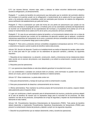 6.10. Las vísceras blancas, vísceras rojas, patas y cabezas se deben encontrar debidamente protegidos
durante la refrigeración y el almacenamiento.
Parágrafo 1°. La planta de beneficio de autoconsumo que demuestre que la condición del suministro eléctrico
del municipio no le permite cumplir con la refrigeración o mantenimiento de la cadena de frío que requieren la
carne y los productos cárnicos comestibles, podrá ser autorizada para funcionar sin sistema de refrigeración,
previa verificación del establecimiento por parte del Invima.
Parágrafo 2°. Para la autorización por parte del Invima de una planta de autoconsumo que cumpla con las
condiciones descritas en el parágrafo anterior, el Instituto junto con las autoridades sanitarias del Departamento
se reunirán con el representante de los expendedores del municipio y el propietario de la planta con el fin de
evaluar el mantenimiento de la cadena de frío de la carne y los productos cárnicos comestibles.
Parágrafo 3°. En caso de ser autorizada la planta de beneficio, su funcionamiento deberá contar con un área de
almacenamiento temporal que cumpla con los estándares de ejecución sanitaria que le apliquen, cumpliendo
indicaciones específicas de manipulación de la carne y productos cárnicos comestibles durante todo el proceso,
de forma tal que no se presente riesgo para la salud pública.
Parágrafo 4°. Para carne y productos cárnicos comestibles congelados la temperatura será de -18 ºC o menor,
y solamente se requiere cuando la planta de beneficio realice este proceso.
Artículo 126. Sección de desposte. Cuando en el establecimiento se realice el desposte de canales, debe contar
con un área para este fin que cumpla con los estándares de ejecución sanitaria y además, los siguientes
requisitos:
1. Requisitos de las instalaciones: La ubicación, construcción, diseño y dimensiones de las instalaciones deben
estar acorde con el volumen del producto a ser despostado y se evitará la contaminación cruzada durante las
operaciones.
2. Requisitos para las operaciones:
2.1. Las operaciones desarrolladas en esta área deberán garantizar la inocuidad de la carne.
2.2. Los contenedores o canastas con producto tanto en proceso, como terminado no pueden tener contacto
directo con el piso, para lo cual se emplearán utensilios en material sanitario.
Artículo 127. Otras instalaciones. La planta debe contar con:
1. Área para almacenamiento y manejo de la piel que evite la contaminación cruzada.
2. Área para procesamiento de desechos o almacenamiento de los mismos.
3. Oficina administrativa. Para mantener los archivos propios del funcionamiento de la planta y espacio dotado
adecuadamente para el inspector oficial.
4. Lugar con condiciones y diseño apropiado para el almacenamiento de insumos y productos químicos alejado
de la sala de beneficio de manera que no represente riesgo para la inocuidad de los productos. Se debe
mantener una lista de los productos, acompañada de la hoja de seguridad y respetar las recomendaciones del
fabricante en esta materia.
Artículo 128. Procedimientos Operativos Estandarizados de Saneamiento (POES). Toda planta de beneficio
deberá desarrollar e implementar Procedimientos Operativos Estandarizados de Saneamiento (POES) para
prevenir la contaminación directa del producto y deberán cumplir con los siguientes requisitos:
1. Describir los procedimientos que se realizan diariamente, antes y durante las operaciones.
 