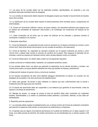 1.7. Los pisos de los corrales deben ser de materiales lavables, desinfectables, sin salientes y con una
pendiente adecuada orientada hacia los desagües.
1.8. Los corrales de observación deben disponer de desagües propios que impidan el escurrimiento de líquidos
hacia otros corrales.
1.9. La distribución de los corrales debe impedir el entrecruzamiento entre animales sanos y sospechosos de
enfermedades.
1.10. Contar con iluminación artificial o natural, de buena calidad y de intensidad suficiente para asegurar que
se realicen las actividades de inspección ante-mortem y se mantengan las condiciones de limpieza de los
corrales.
1.11. Estar construidos de tal forma que se eviten las lesiones de los animales y operarios durante la
movilización o estadía en los mismos.
2. Requisitos específicos
2.1. Corral de Recepción. La capacidad de este corral se calculará con el espacio suficiente por animal y como
mínimo 2m2. Este corral tendrá comunicación con los corrales de sacrificio y de observación.
2.2. Corral de Sacrificio. Su capacidad se calculará contando con el espacio suficiente por animal y como
mínimo 2m2 y deberá estar acorde al volumen de sacrificio de la planta. Para asegurar el bienestar de los
animales, cuando se requiera por bienestar animal, estos corrales deberán contar con cubierta.
2.3. Corral de Observación. Su diseño debe cumplir con los siguientes requisitos:
a) Estar construido en material sólido, resistente, con acabados sanitarios y techo;
b) Las paredes deben tener una altura que garantice el aislamiento de los demás animales y corrales. Las
uniones entre estas y los pisos deberán diseñarse de modo que faciliten la limpieza y desinfección;
c) Debe permitir realizar el examen clínico y la toma de muestras;
d) Los líquidos procedentes de este corral deberán desaguar directamente al colector sin cruzarse con los
desagües de los pasillos o de otras secciones del establecimiento.
2.4. Baño para ganado. Se llevará a cabo mediante un sistema que lave uniformemente todo el animal y
empleando para ello agua para uso industrial.
2.5. El lavado del semoviente debe ser suspendido a una distancia que garantice el escurrimiento, antes de
ingresar a la trampa de aturdimiento.
2.6. Mangas de acceso. La manga de acceso al área de sacrificio debe estar construida con materiales
lavables, desinfectables y su diseño no presentará aristas salientes o punzantes. Además, el piso debe ser
antideslizante.
3. Requisitos para las operaciones
3.1. Los animales deben ingresar al establecimiento con un tiempo mínimo de 6 horas de antelación al beneficio
para permitir la inspección ante-mortem, la evacuación de materia fecal y el descanso.
3.2. Al ganado que por alguna circunstancia permanezca en la planta de beneficio por un lapso superior a 24
horas, se le debe proveer de alimento. No podrán permanecer sin ser beneficiados por un tiempo superior a 48
horas.
 