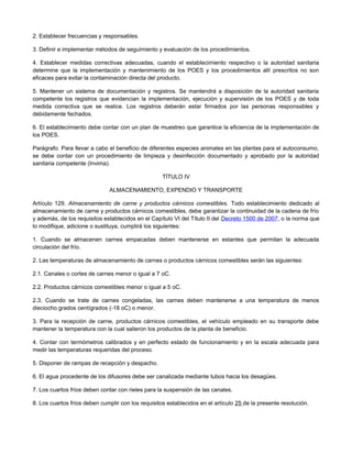 2. Establecer frecuencias y responsables.
3. Definir e implementar métodos de seguimiento y evaluación de los procedimientos.
4. Establecer medidas correctivas adecuadas, cuando el establecimiento respectivo o la autoridad sanitaria
determine que la implementación y mantenimiento de los POES y los procedimientos allí prescritos no son
eficaces para evitar la contaminación directa del producto.
5. Mantener un sistema de documentación y registros. Se mantendrá a disposición de la autoridad sanitaria
competente los registros que evidencian la implementación, ejecución y supervisión de los POES y de toda
medida correctiva que se realice. Los registros deberán estar firmados por las personas responsables y
debidamente fechados.
6. El establecimiento debe contar con un plan de muestreo que garantice la eficiencia de la implementación de
los POES.
Parágrafo. Para llevar a cabo el beneficio de diferentes especies animales en las plantas para el autoconsumo,
se debe contar con un procedimiento de limpieza y desinfección documentado y aprobado por la autoridad
sanitaria competente (Invima).
TÍTULO IV
ALMACENAMIENTO, EXPENDIO Y TRANSPORTE
Artículo 129. Almacenamiento de carne y productos cárnicos comestibles. Todo establecimiento dedicado al
almacenamiento de carne y productos cárnicos comestibles, debe garantizar la continuidad de la cadena de frío
y además, de los requisitos establecidos en el Capítulo VI del Título II del Decreto 1500 de 2007, o la norma que
lo modifique, adicione o sustituya, cumplirá los siguientes:
1. Cuando se almacenen carnes empacadas deben mantenerse en estantes que permitan la adecuada
circulación del frío.
2. Las temperaturas de almacenamiento de carnes o productos cárnicos comestibles serán las siguientes:
2.1. Canales o cortes de carnes menor o igual a 7 oC.
2.2. Productos cárnicos comestibles menor o igual a 5 oC.
2.3. Cuando se trate de carnes congeladas, las carnes deben mantenerse a una temperatura de menos
dieciocho grados centígrados (-18 oC) o menor.
3. Para la recepción de carne, productos cárnicos comestibles, el vehículo empleado en su transporte debe
mantener la temperatura con la cual salieron los productos de la planta de beneficio.
4. Contar con termómetros calibrados y en perfecto estado de funcionamiento y en la escala adecuada para
medir las temperaturas requeridas del proceso.
5. Disponer de rampas de recepción y despacho.
6. El agua procedente de los difusores debe ser canalizada mediante tubos hacia los desagües.
7. Los cuartos fríos deben contar con rieles para la suspensión de las canales.
8. Los cuartos fríos deben cumplir con los requisitos establecidos en el artículo 25 de la presente resolución.
 
