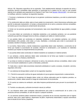 Artículo 130. Requisitos específicos de los expendios. Todo establecimiento dedicado al expendio de carne y
productos cárnicos comestibles debe garantizar la continuidad de la cadena de frío, para lo cual cumplirá
además de lo señalado para expendios en el Capítulo VI del Título II del Decreto 1500 de 2007, o la norma que
lo modifique, adicione o sustituya, los siguientes requisitos:
1. Funcionar y mantenerse en forma tal que no se generen condiciones insalubres y se evite la contaminación
del producto.
2. Su construcción debe ser sólida, estar en buen estado de conservación y tener dimensiones suficientes para
permitir la adecuada manipulación, el manejo y almacenamiento de la carne y productos cárnicos comestibles,
de manera que no se produzca la contaminación del producto.
3. Contar con los servicios generales de funcionamiento, tales como disponibilidad de agua potable y energía
eléctrica.
4. Los pisos deben ser construidos en materiales resistentes y con acabados sanitarios, con una pendiente
suficiente que permita el desagüe hacia los sifones, protegidos por rejillas en material sanitario.
5. Las paredes deben ser construidas en materiales resistentes y con acabados sanitarios, con uniones
redondeadas entre paredes, entre estas y el piso, diseñadas y construidas para evitar la acumulación de
suciedad y facilitar la limpieza y desinfección.
6. Los techos, falsos techos y demás instalaciones suspendidas deben estar diseñados y construidos de tal
forma que impidan la acumulación de suciedad, reduzcan la condensación y con acabados en materiales
sanitarios que impidan los desprendimientos de partículas.
7. Las puertas deben estar construidas en material resistente con acabados en material sanitario.
8. Las ventanas y demás aberturas deben estar construidas de tal forma que impidan la acumulación de
suciedad, faciliten su limpieza y desinfección.
9. Las áreas en donde se manipula o almacenan la carne y los productos cárnicos comestibles, deben contar
con la iluminación establecida en cuanto a intensidad y protección.
10. Cada área o sección debe encontrarse claramente señalizada en cuanto a accesos, circulación, servicios,
seguridad, entre otros.
11. Los sistemas de drenaje deben cumplir con los siguientes requisitos:
11.1. Permitir la evacuación continua de aguas residuales sin que se genere empozamiento o estancamiento.
11.2. Todos los sistemas de desagüe deben contar con sifones adecuados para los objetivos previstos, su
construcción y diseño, deben prevenir el riesgo de contaminación de los productos.
12. Si cuenta con sistema de ventilación, este debe limpiarse periódicamente para prevenir la acumulación de
polvo.
13. Tendrán una adecuada y suficiente iluminación natural y/o artificial.
14. Las lámparas deben estar protegidas adecuadamente para evitar la contaminación de la carne o los
productos cárnicos comestibles, en caso de ruptura o cualquier accidente.
15. Los servicios sanitarios deben mantenerse limpios y proveerse de los recursos requeridos para la higiene
personal, tales como: papel higiénico, dispensador de jabón, implementos desechables o equipos automáticos
para el secado de las manos y papeleras.
 