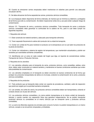 30. Cuando se almacenen carnes empacadas deben mantenerse en estantes para permitir una adecuada
circulación del frío.
31. Se debe almacenar de forma separada las carnes, productos cárnicos comestibles.
32. Los empaques deben disponerse de forma ordenada, de manera que se minimice su deterioro y protegidos
de tal forma que evite su contaminación. Se deben inspeccionar antes de su uso para evitar cualquier riesgo de
contaminación.
Artículo 131. Transporte de carne y productos cárnicos comestibles. Todo transporte de carne y productos
cárnicos comestibles debe garantizar la continuidad de la cadena de frío, para lo cual debe cumplir los
siguientes requisitos:
1. Requisitos del vehículo
1.1. Estar construido de material sanitario y adecuado para transportar alimentos.
1.2. Tener separada físicamente la cabina del conductor de la unidad de transporte.
1.3. Contar con unidad de frío para mantener el producto con la temperatura con la cual salen los productos de
la planta de beneficio.
1.4. Contar con indicadores y sistema de registro de temperaturas, que mantendrán actualizados y podrán ser
revisados por autoridades sanitarias competentes.
1.5. Identificarse con un aviso en cada costado del furgón que diga, en leyenda de características visibles:
Transporte de Carne o Productos Cárnicos.
2. Requisitos de los utensilios
2.1. Los utensilios utilizados para el transporte de carne, productos cárnicos, como canastillas, estibas, entre
otros, deben estar construidos en material sanitario y mantenerse en buenas condiciones sanitarias que eviten
toda posibilidad de contaminación.
2.2. Los utensilios empleados en el transporte se deben encontrar en buenas condiciones de tal forma que
protejan los productos transportados de daños en el envase, evitando la contaminación de la carne, productos
cárnicos comestibles.
3. Requisitos de los productos
3.1. Todo producto que se transporte debe contar con soporte de procedencia, cantidad y sello de inspección
que podrá ser exigido por la autoridad sanitaria competente.
3.2. Las canales, los cortes de canal y los productos cárnicos comestibles deben ser transportados, evitando el
contacto directo con el piso del vehículo.
3.3. Los productos cárnicos comestibles y la carne podrán transportarse en la misma unidad de transporte,
siempre y cuando cuenten con separación física que garantice independencia. No se podrán transportar
productos cárnicos no comestibles en el mismo vehículo que se transporte carne y productos cárnicos
comestibles.
3.4. La carne de diferentes especies de animales para consumo humano no podrán transportarse en un mismo
vehículo, excepto si se encuentran empacadas y embaladas.
 